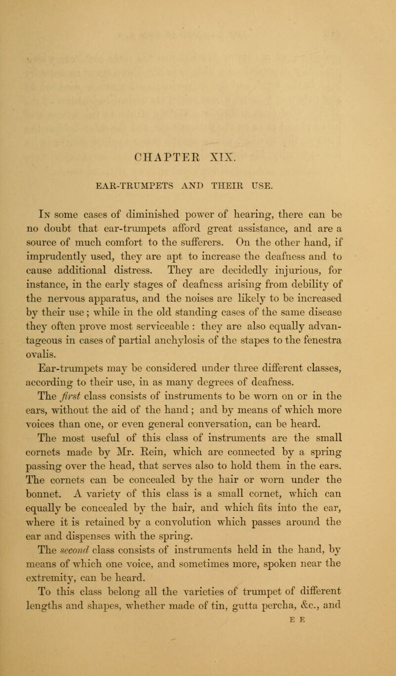 CHAPTER XIX. EAR-TRUMPETS AND THEIR USE. In some cases of diminished power of hearing, there can be no doubt that ear-trumpets afford great assistance, and are a source of much comfort to the sufferers. On the other hand, if imprudently used, they are apt to increase the deafness and to cause additional distress. They are decidedly injurious, for instance, in the early stages of deafness arising from debility of the nervous apparatus, and the noises are likely to be increased by their use; while in the old standing cases of the same disease they often prove most serviceable : they are also equally advan- tageous in cases of partial anchylosis of the stapes to the fenestra ovalis. Ear-trumpets may be considered under three different classes, according to their use, in as many degrees of deafness. The first class consists of instruments to be worn on or in the ears, without the aid of the hand ; and by means of which more voices than one, or even general conversation, can be heard. The most useful of this class of instruments are the small cornets made by Mr. Rein, which are connected by a spring passing over the head, that serves also to hold them in the ears. The cornets can be concealed by the hair or worn under the bonnet. A variety of this class is a small cornet, which can equally be concealed by the hair, and which fits into the ear, where it is retained by a convolution which passes around the ear and dispenses with the spring. The second class consists of instruments held in the hand, by means of which one voice, and sometimes more, spoken near the extremity, can be heard. To this class belong all the varieties of trumpet of different lengths and shapes, whether made of tin, gutta percha, &c, and E E