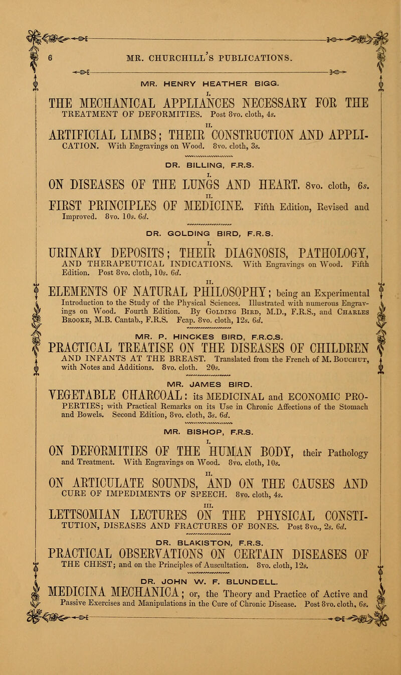 6 mr. churchill's publications. MR. HENRY HEATHER BIGG. THE MECHANICAL APPLIANCES NECESSARY FOE THE TREATMENT OF DEFORMITIES. Post 8vo. cloth, 4s. ARTIFICIAL LIMBS; THEIr'C0NSTRUCTI0N AND APPLI- CATION. With Engravings on Wood. 8vo. cloth, 3s. DR. BILLING, F.R.S. ON DISEASES OF THE LUNGS AND HEART. 8vo. cloth, 6s. FIRST PRINCIPLES OF MEDICINE. Fifth Edition, Revised and Improved. 8vo. 10s. 6d. DR. GOLDING BIRD, F.R.S. URINARY DEPOSITS; THEIR DIAGNOSIS, PATHOLOGY, AND THERAPEUTICAL INDICATIONS. With Engravings on Wood. Fifth Edition. Post 8vo. cloth, 10s. 6d. ' ELEMENTS OF NATURAL PHILOSOPHY; being an Experimental Introduction to the Study of the Physical Sciences. Illustrated with numerous Engrav- ings on Wood. Fourth Edition. By Golding Bird, M.D., F.R.S., and Charles Brooke, M.B. Cantab., F.R.S. Fcap. 8vo. cloth, 12s. 6d. MR. P. HINCKES BIRD, F.R.C.S. PRACTICAL TREATISE ON THE DISEASES OF CHILDREN AND INFANTS AT THE BREAST. Translated from the French of M. Bouchut, with Notes and Additions. 8vo. cloth. 20s. MR. JAMES BIRD. VEGETABLE CHARCOAL: its medicinal and economic pro- perties ; with Practical Remarks on its Use in Chronic Affections of the Stomach and Bowels. Second Edition, 8vo. cloth, 3s. 6d. MR. BISHOP, F.R.S. ON DEFORMITIES OF THE HUMAN BODY, their Pathology and Treatment. With Engravings on Wood. 8vo. cloth, 10s. ON ARTICULATE SOUNDS, AND ON THE CAUSES AND CURE OF IMPEDIMENTS OF SPEECH. 8vo. cloth, 4s. in. LETTSOMIAN LECTURES ON THE PHYSICAL CONSTI- TUTION, DISEASES AND FRACTURES OF BONES. Post 8vo., 2s. 6d. DR. BLAKISTON, F.R.S. PRACTICAL OBSERVATIONS ON CERTAIN DISEASES OF THE CHEST; and on the Principles of Auscultation. 8vo. cloth, 12s. DR. JOHN W. F. BLUNDELL. MEDICINA MECHANICA; or, the Theory and Practice of Active and Passive Exercises and Manipulations in the Cure of Chronic Disease. Post 8vo. cloth, 6s. -»<§►€