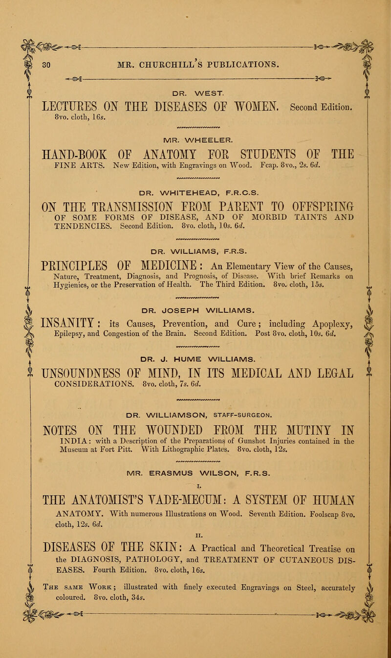 ——*©~- DR. WEST. LECTURES ON THE DISEASES OE WOMEN. Second Edition. 8vo. cloth, 16s. MR. WHEELER. HAND-BOOK OF ANATOMY FOR STUDENTS OE THE FINE ARTS. New Edition, with Engravings on Wood. Fcap. 8vo., 2s. 6d. DR. WHITEHEAD, F.R.C.S. ON THE TRANSMISSION FROM PARENT TO OFFSPRING OF SOME FORMS OF DISEASE, AND OF MORBID TAINTS AND TENDENCIES. Second Edition. 8vo. cloth, 10s. 6d. DR. WILLIAMS, F.R.S. PRINCIPLES OF MEDICINE: An Elementary View of the Causes, Nature, Treatment, Diagnosis, and Prognosis, of Disease. With brief Remarks on Hygienics, or the Preservation of Health. The Third Edition. 8vo. cloth, 15s. it DR. JOSEPH WILLIAMS. A INSANITY : its Causes, Prevention, and Cure; including Apoplexy, M. Epilepsy, and Congestion of the Brain. Second Edition. Post 8vo. cloth, 10s. 6d. /h DR. J. HUME WILLIAMS. & UNSOUNDNESS OF MIND, IN ITS MEDICAL AND LEGAL f CONSIDERATIONS. 8vo. cloth, 7s. 6d. DR. WILLIAMSON, STAFF-SURGEON. NOTES ON THE WOUNDED FROM THE MUTINY IN INDIA: with a Description of the Preparations of Gunshot Injuries contained in the Museum at Fort Pitt. With Lithographic Plates. 8vo. cloth, 12s. MR. ERASMUS WILSON, F.R.S. I. THE ANATOMIST'S YADE-MECUM: A SYSTEM OF HUMAN ANATOMY. With numerous Illustrations on Wood. Seventh Edition. Foolscap 8vo. cloth, 12s. 6d. ii. DISEASES OF THE SKIN: A Practical and Theoretical Treatise on the DIAGNOSIS, PATHOLOGY, and TREATMENT OF CUTANEOUS DIS- EASES. Fourth Edition. 8vo. cloth, 16s. The same Work; illustrated with finely executed Engravings on Steel, accurately coloured. 8vo. cloth, 34s. t^sfe****- -j<^^p>|