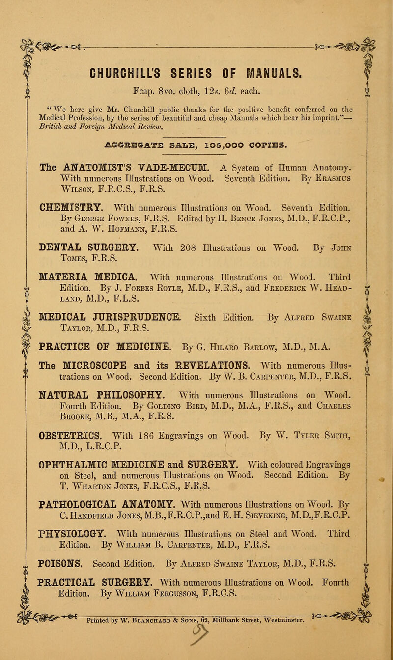 -&S-. ; ■ *«—<&$shi CHURCHILL'S SERIES OF MANUALS. Fcap. 8vo. cloth, 12s. 6d. each.  We here give Mr. Churchill public thanks for the positive benefit conferred on the Medical Profession, by the series of beautiful and cheap Manuals which bear his imprint.— British and Foreign Medical Review. -ASGRESATE SALE, 105,000 COPIES. The ANATOMIST'S VADE-MECUM. A System of Human Anatomy. With numerous Illustrations on Wood. Seventh Edition. By Erasmus Wilson, F.R.C.S., F.R.S. CHEMISTRY. With numerous Illustrations on Wood. Seventh Edition. By George Fownes, F.R.S. Edited by H. Bence Jones, M.D., F.R.C.P., and A. W. Hofmann, F.R.S. DENTAL SURGERY. With 208 Illustrations on Wood. By John Tomes, F.R.S. MATERIA MEDICA. With numerous Illustrations on Wood. Third Edition. By J. Forbes Royle, M.D., F.R.S., and Frederick W. Head- land, M.D., F.L.S. ! MEDICAL JURISPRUDENCE. Sixth Edition. By Alfred Swaine - Taylor, M.D., F.R.S. PRACTICE OF MEDICINE. By G. Hilaro Barlow, M.D., M.A. The MICROSCOPE and its REVELATIONS. With numerous Illus- trations on Wood. Second Edition. By W. B. Carpenter, M.D., F.R.S. NATURAL PHILOSOPHY. With numerous Illustrations on Wood. Fourth Edition. By Golding Bird, M.D., M.A., F.R.S., and Charles Brooke, M.B., M.A., F.R.S. OBSTETRICS. With 186 Engravings on Wood. By W. Tyler Smith, M.D., L.R.C.P. OPHTHALMIC MEDICINE and SURGERY. With coloured Engravings on Steel, and numerous Illustrations on Wood. Second Edition. By T. Wharton Jones, F.R.C.S., F.R.S. PATHOLOGICAL ANATOMY. With numerous Illustrations on Wood. By C.Handfield Jones, M.B.,F.R.C.P.,and E.H. Sieveking, M.D.,F.R.C.P. PHYSIOLOGY. With numerous Illustrations on Steel and Wood. Third Edition. By William B. Carpenter, M.D., F.R.S. POISONS. Second Edition. By Alfred Swaine Taylor, M.D., F.R.S. PRACTICAL SURGERY. With numerous Illustrations on Wood. Fourth Edition. By William Fergusson, F.R.C.S. -%$&€?^* ^ Printed by W. Blanchard & Sons, 62, Millbank Street, Westminster. 3°