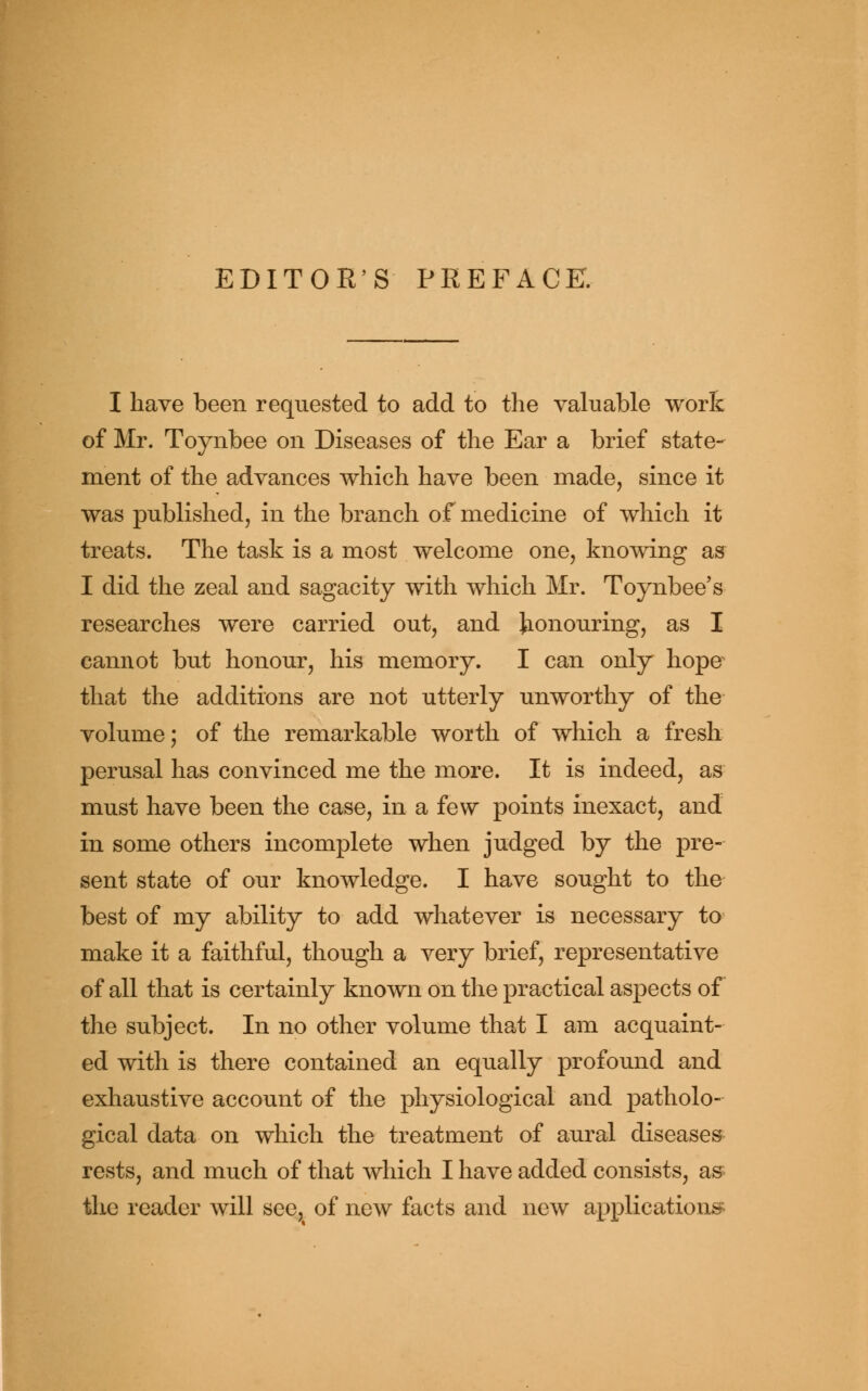 EDITOR'S PREFACE. I have been requested to add to the valuable work of Mr. Toynbee on Diseases of the Ear a brief state- ment of the advances which have been made, since it was published, in the branch of medicine of which it treats. The task is a most welcome one, knowing as I did the zeal and sagacity with which Mr. Toynbee's researches were carried out, and honouring, as I cannot but honour, his memory. I can only hope that the additions are not utterly unworthy of the volume; of the remarkable worth of which a fresh perusal has convinced me the more. It is indeed, as must have been the case, in a few points inexact, and in some others incomplete when judged by the pre- sent state of our knowledge. I have sought to the best of my ability to add whatever is necessary to make it a faithful, though a very brief, representative of all that is certainly known on the practical aspects of the subject. In no other volume that I am acquaint- ed with is there contained an equally profound and exhaustive account of the physiological and patholo- gical data on which the treatment of aural diseases rests, and much of that which I have added consists, as the reader will see, of new facts and new applications