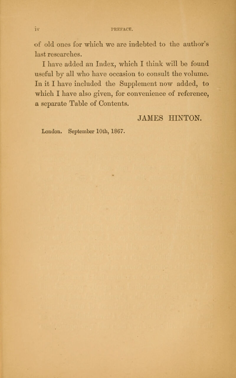 of old ones for which we are indebted to the author's last researches. I have added an Index, which I think will be found useful by all who have occasion to consult the volume. In it I have included the Supplement now added, to which I have also given, for convenience of reference, a separate Table of Contents. JAMES HINTON. London. September 10th, 1867.