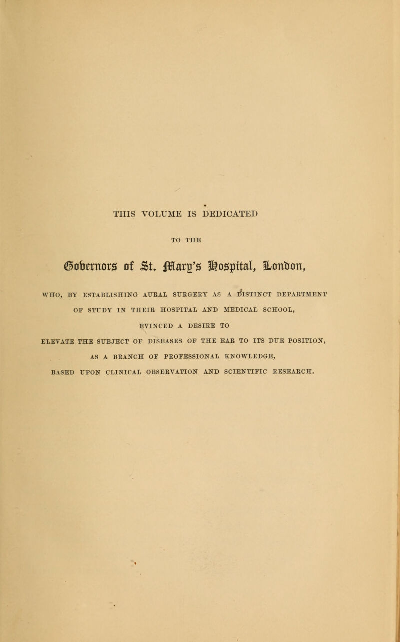THIS VOLUME IS DEDICATED TO THE <©ofomorg of &t. jIHarg's hospital, ILontion, WHO, BY ESTABLISHING AURAL SURGERY AS A DISTINCT DEPARTMENT OE STUDY IN THEIR HOSPITAL AND MEDICAL SCHOOL, EVINCED A DESIRE TO ELEVATE THE SUBJECT OF DISEASES OF THE EAR TO ITS DUE POSITION, AS A BRANCH OF PROFESSIONAL KNOWLEDGE, BASED UPON CLINICAL OBSERVATION AND SCIENTIFIC RESEARCH.