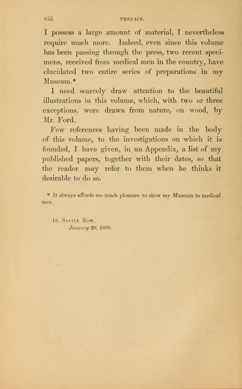 I possess a large amount of material, I nevertheless require much more. Indeed, even since this volume has been passing through the press, two recent speci- mens, received from medical men in the country, have elucidated two entire series of preparations in my Museum.* I need scarcely draw attention to the beautiful illustrations in this volume, which, with two or three exceptions, were drawn from nature, on wood, by Mr. Ford. Few references having been made in the body of this volume, to the investigations on which it is founded, I have given, in un Appendix, a list of my published papers, together with their dates, so that the reader may refer to them when he thinks it desirable to do so. # It always affords me much pleasure to show my Museum to medical men. 18. Savile How, January 20, I860.