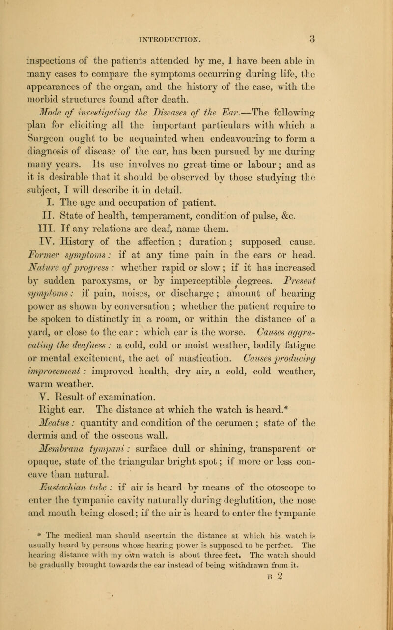 inspections of the patients attended by me, I have been able in many cases to compare the symptoms occurring during life, the appearances of the organ, and the history of the case, with the morbid structures found after death. Mode of investigating the Diseases of the Ear.—The following plan for eliciting all the important particulars with which a Surgeon ought to be acquainted when endeavouring to form a diagnosis of disease of the ear, has been pursued by me during many years. Its use involves no great time or labour; and as it is desirable that it should be observed by those studying the subject, I will describe it in detail. I. The age and occupation of patient. II. State of health, temperament, condition of pulse, &c. III. If any relations are deaf, name them. IV. History of the affection ; duration; supposed cause. Former symptoms: if at any time pain in the ears or head. Nature of progress : whether rapid or slow ; if it has increased by sudden paroxysms, or by imperceptible degrees. Present symptoms: if pain, noises, or discharge ; amount of hearing power as shown by conversation ; whether the patient require to be spoken to distinctly in a room, or within the distance of a yard, or close to the ear : which ear is the worse. Causes aggra- vating the deafness: a cold, cold or moist weather, bodily fatigue or mental excitement, the act of mastication. Causes producing improvement: improved health, dry air, a cold, cold weather, warm weather. V. Result of examination. Right ear. The distance at which the watch is heard.* Meatus : quantity and condition of the cerumen ; state of the dermis and of the osseous wall. Membrana tympani: surface dull or shining, transparent or opaque, state of the triangular bright spot; if more or less con- cave than natural. Eustachian tube : if air is heard by means of the otoscope to enter the tympanic cavity naturally during deglutition, the nose and mouth being closed; if the air is heard to enter the tympanic * The medical man should ascertain the distance at which his watch is usually heard by persons whose hearing power is supposed to be perfect. The hearing distance with my own watch is about three feet. The watch should be gradually brought towards the ear instead of being withdrawn from it.