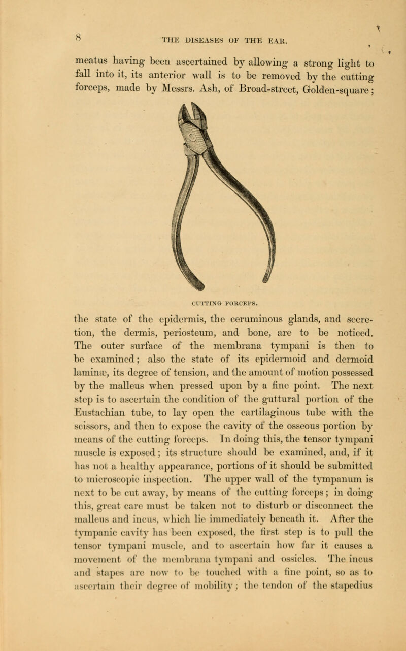 THE DISEASES OF THE EAR. meatus having been ascertained by allowing a strong b>ht to fall into it, its anterior wall is to be removed by the cutting forceps, made by Messrs. Ash, of Broad-street, Golden-square; CUTTING FORCEPS. the state of the epidermis, the ceruminous glands, and secre- tion, the dermis, periosteum, and bone, are to be noticed. The outer surface of the membrana tympani is then to be examined; also the state of its epidermoid and dermoid lamina?, its degree of tension, and the amount of motion possessed by the malleus when pressed upon by a fine point. The next step is to ascertain the condition of the guttural portion of the Eustachian tube, to lay open the cartilaginous tube with the scissors, and then to expose the cavity of the osseous portion by means of the cutting forceps. In doing this, the tensor tympani muscle is exposed; its structure should be examined, and, if it has not a healthy appearance, portions of it should be submitted to microscopic inspection. The upper wall of the tympanum is next to be cut away, by means of the cutting forceps; in doing this, great care must be taken not to disturb or disconnect the malleus and incus, which lie immediately beneath it. After the tympanic cavity lias been exposed, the first step is to pull the tensor tympani muscle, and to ascertain how far it causes a movement of the membrana tympani and ossicles. The incus mid BtapeS arc now to be touched with a tine point, so as to ascertain their degree of molality; the tendon of the stapedius