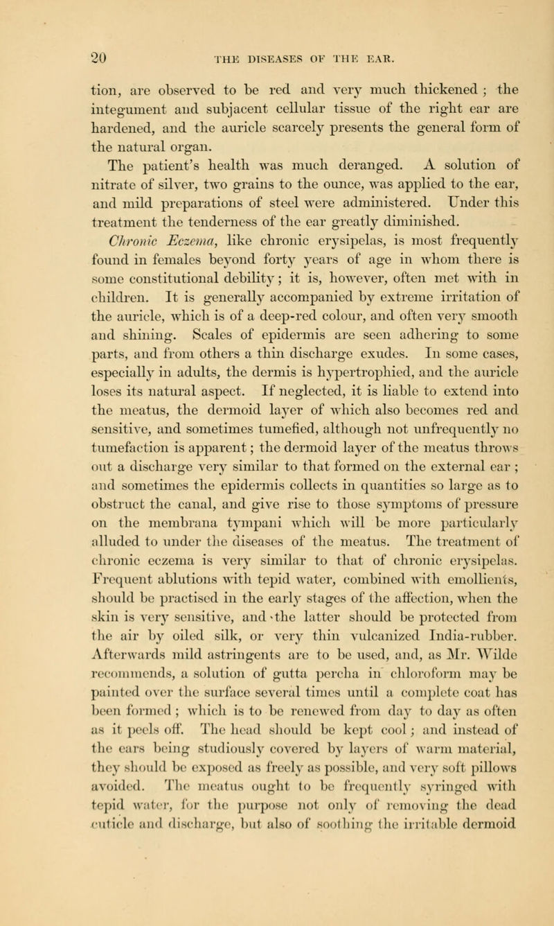 tion, are observed to be red and very much thickened ; the integument and subjacent cellular tissue of the right ear are hardened, and the auricle scarcely presents the general form of the natural organ. The patient's health was much deranged. A solution of nitrate of silver, two grains to the ounce, was applied to the ear, and mild preparations of steel were administered. Under this treatment the tenderness of the ear greatly diminished. Chronic Eczema, like chronic erysipelas, is most frequently found in females beyond forty years of age in whom there is some constitutional debility; it is, however, often met with in children. It is generally accompanied by extreme irritation of the auricle, which is of a deep-red colour, and often very smooth and shining. Scales of epidermis are seen adhering to some parts, and from others a thin discharge exudes. In some cases, especially in adults, the dermis is hypertrophied, and the auricle loses its natural aspect. If neglected, it is liable to extend into the meatus, the dermoid layer of which also becomes red and sensitive, and sometimes tumefied, although not unfrequently no tumefaction is apparent; the dermoid layer of the meatus throws out a discharge very similar to that formed on the external ear ; and sometimes the epidermis collects in quantities so large as to obstruct the canal, and give rise to those symptoms of pressure on the membrana tympani which will be more particularly alluded to under the diseases of the meatus. The treatment of chronic eczema is very similar to that of chronic erysipelas. Frequent ablutions with tepid water, combined with emollients, should be practised in the early stages of the affection, when the skin is very sensitive, and^the latter should be protected from the air by oiled silk, or very thin vulcanized India-rubber. Afterwards mild astringents are to be used, and, as Mr. AVilde recommends, a solution of gutta percha in chloroform may be painted over the surface several times until a complete coat has been formed ; which is to be renewed from day to day as often as it peels off. The head should be kept cool; and instead of the ears being studiously covered by layers of warm material, they should be exposed as freely as possible, and very soft pillows avoided. The meatus ought to be frequently syringed with tepid water, for the purpose not only of removing the dead cuticle and discharge, hut also of soothing the irritable dermoid