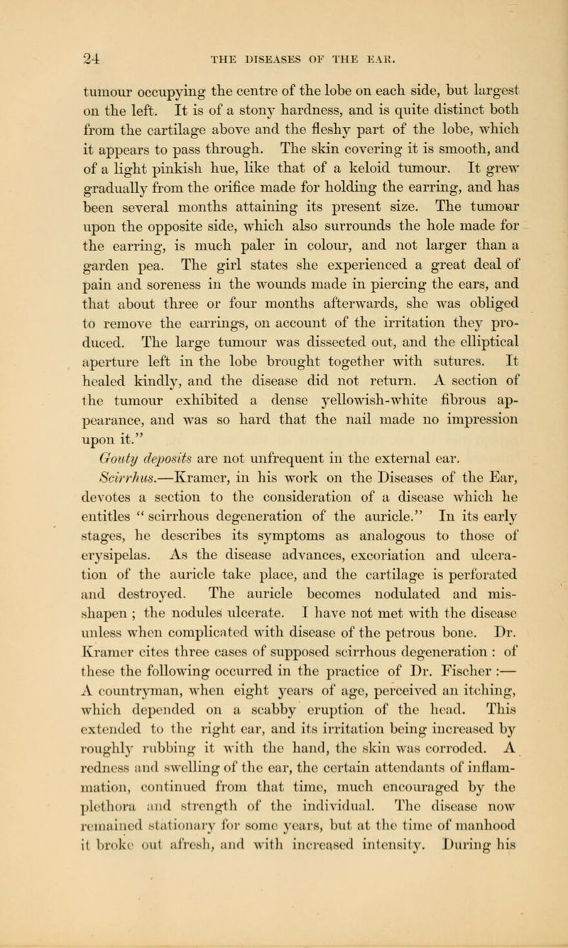 tumour occupying the centre of the lobe on each side, but largest on the left. It is of a stony hardness, and is quite distinct both from the cartilage above and the fleshy part of the lobe, which it appears to pass through. The skin covering it is smooth, and of a light pinkish hue, like that of a keloid tumour. It grew gradually from the orifice made for holding the earring, and has been several months attaining its present size. The tumour upon the opposite side, which also surrounds the hole made for the earring, is much paler in colour, and not larger than a garden pea. The girl states she experienced a great deal of pain and soreness in the wounds made in piercing the ears, and that about three or four months afterwards, she was obliged to remove the earrings, on account of the irritation they pro- duced. The large tumour was dissected out, and the elliptical aperture left in the lobe brought together with sutures. It healed kindly, and the disease did not return. A section of the tumour exhibited a dense yellowish-white fibrous ap- pearance, and was so hard that the nail made no impression upon it. Gouty deposits are not unfrequent in the external ear. Scirrhus.—Kramer, in his work on the Diseases of the Ear, devotes a section to the consideration of a disease which he entitles  scirrhous degeneration of the auricle. In its early stages, he describes its symptoms as analogous to those of erysipelas. As the disease advances, excoriation and ulcera- tion of the auricle take place, and the cartilage is perforated and destroyed. The auricle becomes nodulated and mis- shapen ; the nodules ulcerate. I have not met with the disease unless when complicated with disease of the petrous bone. Dr. Kramer cites three cases of supposed scirrhous degeneration : of these the following occurred in the practice of Dr. Fischer :— A countryman, when eight years of age, perceived an itching, which depended on a scabby eruption of the head. This extended to the right car, and its irritation being increased by roughly rubbing it with the hand, the skin was corroded. A redness and swelling of the ear, the certain attendants of inflam- mation, continued from that time, much encouraged by the plethora and strength of the individual. The disease now remained stationary for souk years, but at the time of manhood it broke out afresh, and with increased intensity. During his