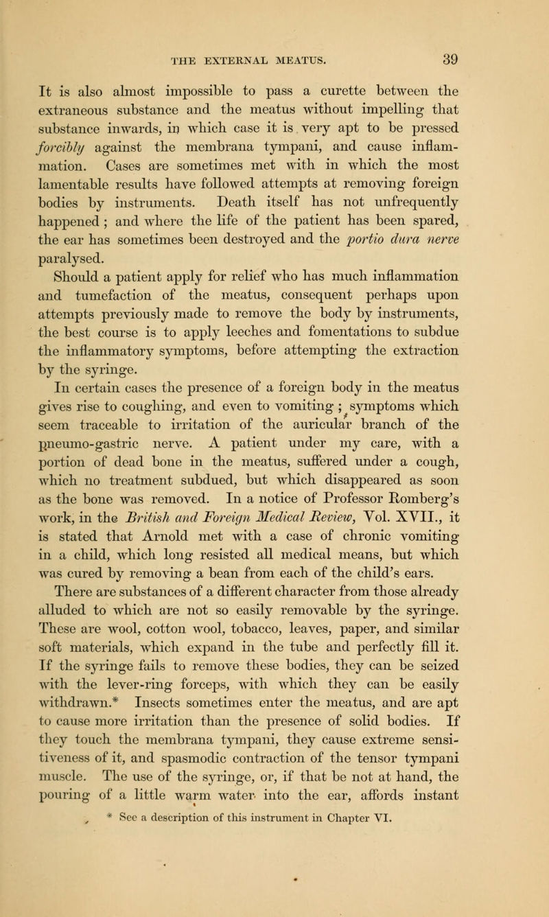 It is also almost impossible to pass a curette between the extraneous substance and the meatus without impelling that substance inwards, iu which case it is very apt to be pressed forcibly against the membrana tympani, and cause inflam- mation. Cases are sometimes met with in which the most lamentable results have followed attempts at removing foreign bodies by instruments. Death itself has not unfrequently happened ; and where the life of the patient has been spared, the ear has sometimes been destroyed and the portio dura nerve paralysed. Should a patient apply for relief who has much inflammation and tumefaction of the meatus, consequent perhaps upon attempts previously made to remove the body by instruments, the best course is to apply leeches and fomentations to subdue the inflammatory symptoms, before attempting the extraction by the syringe. In certain cases the presence of a foreign body in the meatus gives rise to coughing, and even to vomiting ; symptoms which seem traceable to irritation of the auricular branch of the pneumo- gastric nerve. A patient under my care, with a portion of dead bone in the meatus, suffered under a cough, which no treatment subdued, but which disappeared as soon as the bone was removed. In a notice of Professor Romberg's work, in the British and Foreign Medical Review, Vol. XVII., it is stated that Arnold met with a case of chronic vomiting in a child, which long resisted all medical means, but which was cured by removing a bean from each of the child's ears. There are substances of a different character from those already alluded to which are not so easily removable by the syringe. These are wool, cotton wool, tobacco, leaves, paper, and similar soft materials, which expand in the tube and perfectly fill it. If the syringe fails to remove these bodies, they can be seized with the lever-ring forceps, with which they can be easily withdrawn.* Insects sometimes enter the meatus, and are apt to cause more irritation than the presence of solid bodies. If they touch the membrana tympani, they cause extreme sensi- tiveness of it, and spasmodic contraction of the tensor tympani muscle. The use of the syringe, or, if that be not at hand, the pouring of a little warm water into the ear, affords instant * See a description of this instrument in Chapter VI.