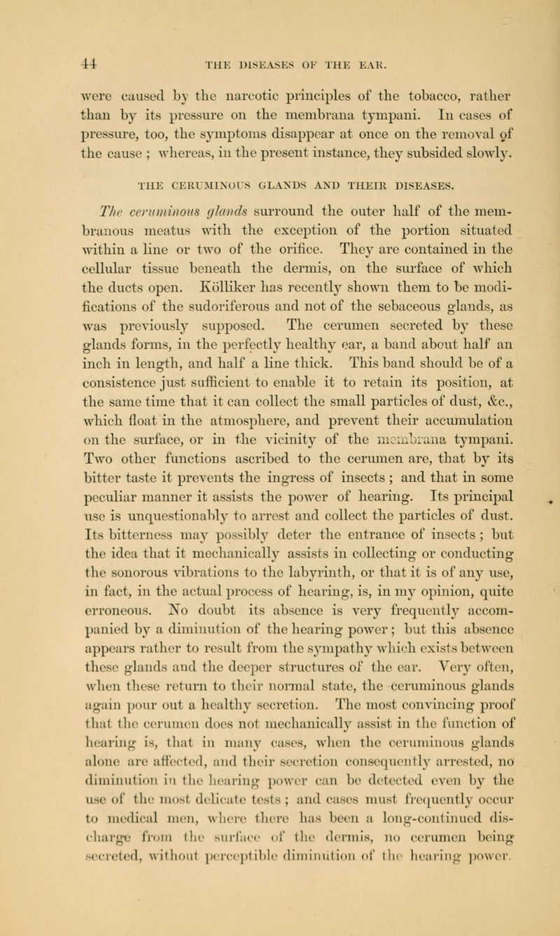 were caused by the narcotic principles of the tobacco, rather than by its pressure on the membrana tympani. In cases of pressure, too, the symptoms disappear at once on the removal of the cause ; whereas, in the present instance, they subsided slowly. THE CERUMINOUS GLANDS AND THEIR DISEASES. The ceruminous glands surround the outer half of the mem- branous meatus with the exception of the portion situated within a line or two of the orifice. They are contained in the cellular tissue beneath the dermis, on the surface of which the ducts open. Kolliker has recently shown them to be modi- fications of the sudoriferous and not of the sebaceous glands, as was previously supposed. The cerumen secreted by these glands forms, in the perfectly healthy ear, a band about half an inch in length, and half a line thick. This band should be of a consistence just sufficient to enable it to retain its position, at the same time that it can collect the small particles of dust, &c, which float in the atmosphere, and prevent their accumulation on the surface, or in the vicinity of the mciiibrana tympani. Two other functions ascribed to the cerumen are, that by its bitter taste it prevents the ingress of insects ; and that in some peculiar manner it assists the power of hearing. Its principal use is unquestionably to arrest and collect the particles of dust. Its bitterness may possibly deter the entrance of insects ; but the idea that it mechanically assists in collecting or conducting the sonorous vibrations to the labyrinth, or that it is of any use, in fact, in the actual process of hearing, is, in my opinion, quite erroneous. No doubt its absence is very frequently accom- panied by a diminution of the hearing power; but this absence appears rather to result from the sympathy which exists between these glands and the deeper structures of the ear. Vcvy often, when these return to their normal state, the-ceruminous glands again pour out a healthy secretion. The most convincing proof thai the cerumen does not mechanically assist in the function of bearing is, that in many eases, when the ceruminous glands alone are affected, and their secretion consequently arrested, no diminution in the hearing power can he detected even by the use of the most delicate tests; and cases must frequently occur in medical men, where there has been a Long-continued dis- charge from the surface of the dermis, no cerumen being .rirtcd, without perceptible diminution of the hearing power