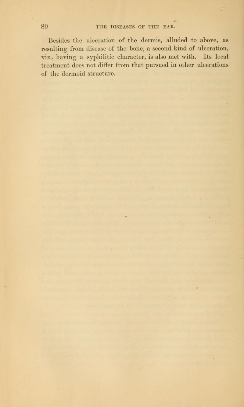 Besides the ulceration of the dermis, alluded to above, as resulting from, disease of the bone, a second kind of ulceration, viz., having a syphilitic character, is also met with. Its local treatment does not differ from that pursued in other ulcerations