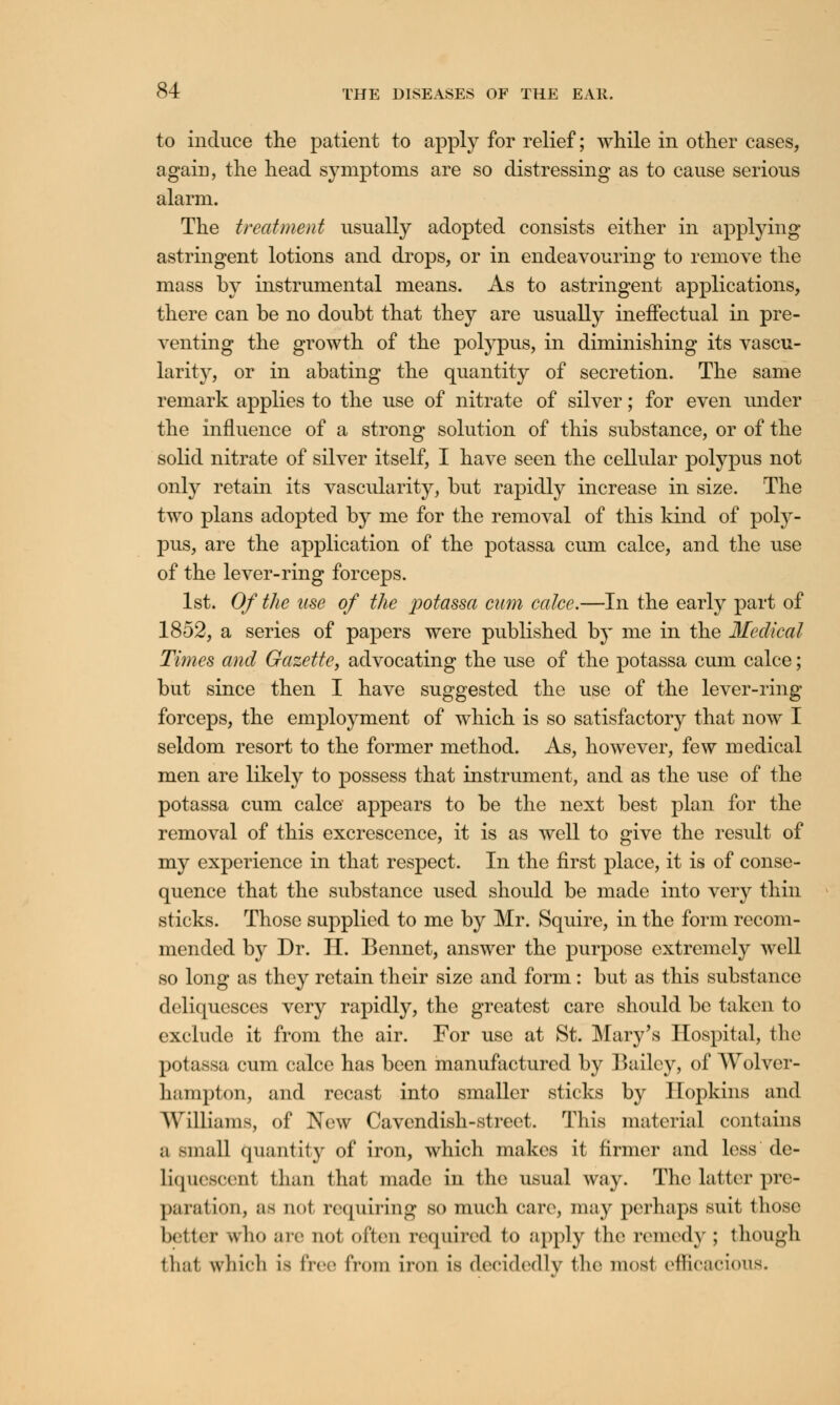 to induce the patient to apply for relief; while in other cases, again, the head symptoms are so distressing as to cause serious alarm. The treatment usually adopted consists either in applying astringent lotions and drops, or in endeavouring to remove the mass by instrumental means. As to astringent applications, there can be no doubt that they are usually ineffectual in pre- venting the growth of the polypus, in diminishing its vascu- larity, or in abating the quantity of secretion. The same remark applies to the use of nitrate of silver; for even under the influence of a strong solution of this substance, or of the solid nitrate of silver itself, I have seen the cellular polypus not only retain its vascularity, but rapidly increase in size. The two plans adopted by me for the removal of this kind of poly- pus, are the application of the potassa cum calce, and the use of the lever-ring forceps. 1st. Of the use of the potassa cum calce.—In the early part of 1852, a series of papers were published by me in the Medical Times and Gazette, advocating the use of the potassa cum calce; but since then I have suggested the use of the lever-ring forceps, the employment of which is so satisfactory that now I seldom resort to the former method. As, however, few medical men are likely to possess that instrument, and as the use of the potassa cum calce appears to be the next best plan for the removal of this excrescence, it is as well to give the result of my experience in that respect. In the first place, it is of conse- quence that the substance used should be made into very thin sticks. Those supplied to me by Mr. Squire, in the form recom- mended by Dr. H. Bennet, answer the purpose extremely well so long as they retain their size and form: but as this substance deliquesces very rapidly, the greatest care should be taken to exclude it from the air. For use at St. Mary's Hospital, the potassa cum calce has been manufactured by Bailey, of Wolver- hampton, and recast into smaller sticks by Hopkins and Williams, of New Cavendish-street. This material contains a small quantity of iron, which makes it firmer and less de- liquescenl than that made in the usual way. The latter pre- paration, as not requiring so much care, may perhaps suit those better who are not often required to apply the remedy ; though thai wlii'h La free from iron is decidedly the most efficacious.