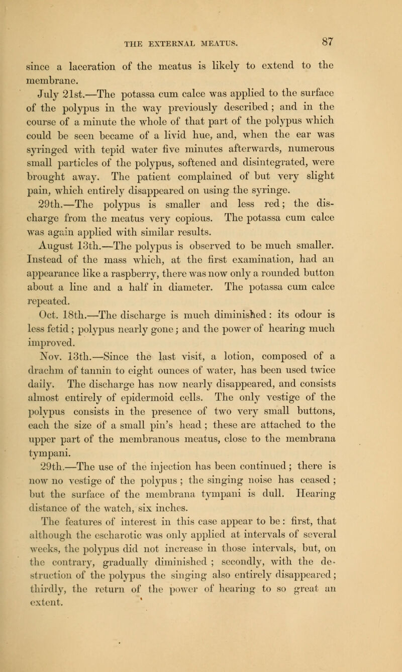 since a laceration of the meatus is likely to extend to the membrane. July 21st.—The potassa cum calce was applied to the surface of the polypus in the way previously described; and in the course of a minute the whole of that part of the polypus which could be seen became of a livid hue, and, when the ear was syringed with tepid water five minutes afterwards, numerous small particles of the polypus, softened and disintegrated, were brought away. The patient complained of but very slight pain, which entirely disappeared on using the syringe. 29th.—The polypus is smaller and less red; the dis- charge from the meatus very copious. The potassa cum calce was again applied with similar results. August 13th.—The polypus is observed to be much smaller. Instead of the mass which, at the first examination, had an appearance like a raspberry, there was now only a rounded button about a line and a half in diameter. The potassa cum calce repeated. Oct. 18th.—The discharge is much diminished: its odour is less fetid ; polypus nearly gone; and the power of hearing much improved. Nov. 13th.—Since the last visit, a lotion, composed of a drachm of tannin to eight ounces of water, has been used twice daily. The discharge has now nearly disappeared, and consists almost entirely of epidermoid cells. The only vestige of the polypus consists in the presence of two very small buttons, each the size of a small pin's head ; these are attached to the upper part of the membranous meatus, close to the membrana tympani. 29th.—The use of the injection has been continued ; there is now no vestige of the polypus ; the singing noise has ceased ; but the surface of the membrana tympani is dull. Hearing- distance of the watch, six inches. The features of interest in this case appear to be: first, that although the escharotic was only applied at intervals of several weeks, the polypus did not increase in those intervals, but, on the contrary, gradually diminished ; secondly, with the de- struction of the polypus the singing also entirely disappeared; thirdly, the return of the power of hearing to so great an extent.