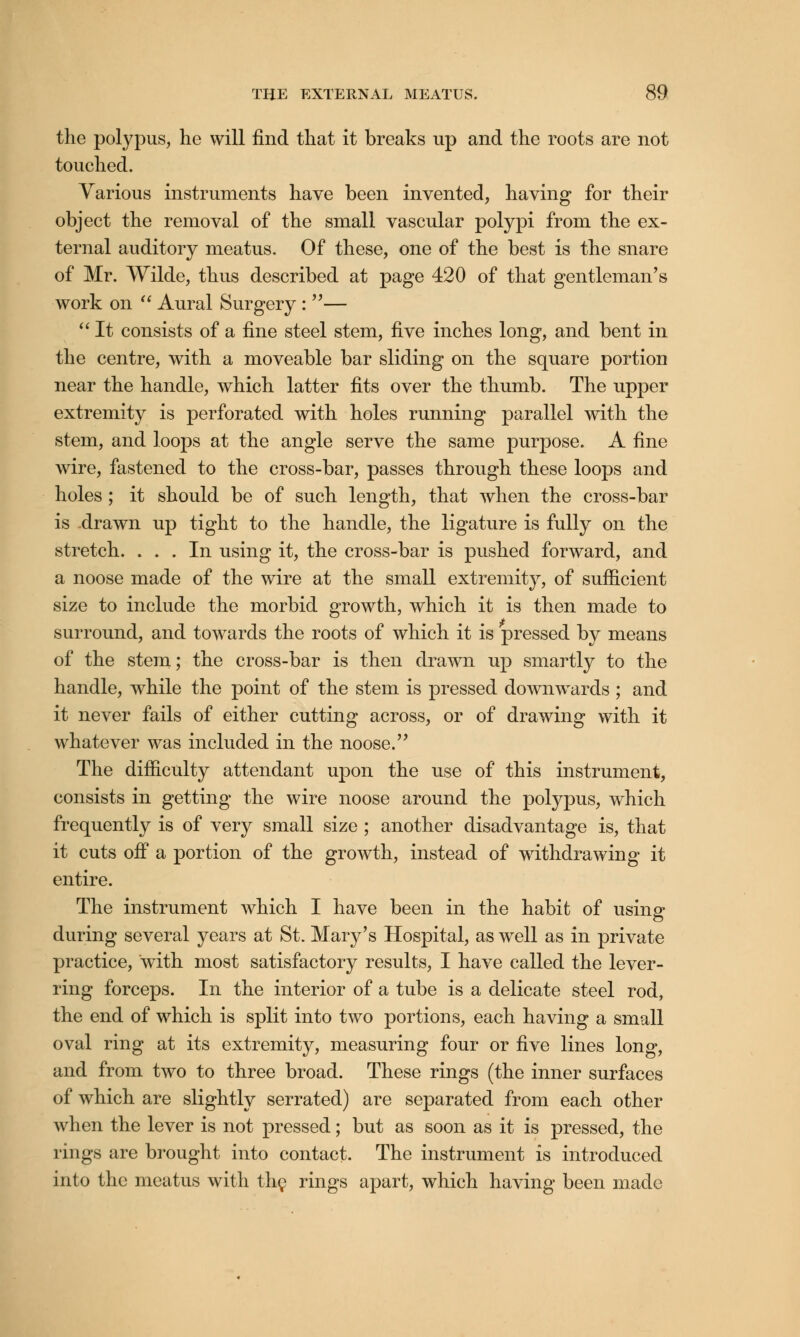 the polypus, he will find that it breaks up and the roots are not touched. Various instruments have been invented, having for their object the removal of the small vascular polypi from the ex- ternal auditory meatus. Of these, one of the best is the snare of Mr. Wilde, thus described at page 420 of that gentleman's work on  Aural Surgery : —  It consists of a fine steel stem, five inches long, and bent in the centre, with a moveable bar sliding on the square portion near the handle, which latter fits over the thumb. The upper extremity is perforated with holes running parallel with the stem, and loops at the angle serve the same purpose. A fine wire, fastened to the cross-bar, passes through these loops and holes ; it should be of such length, that when the cross-bar is drawn up tight to the handle, the ligature is fully on the stretch. ... In using it, the cross-bar is pushed forward, and a noose made of the wire at the small extremity, of sufficient size to include the morbid growth, which it is then made to surround, and towards the roots of which it is pressed by means of the stem; the cross-bar is then drawn up smartly to the handle, while the point of the stem is pressed downwards ; and it never fails of either cutting across, or of drawing with it whatever was included in the noose. The difficulty attendant upon the use of this instrument, consists in getting the wire noose around the polypus, which frequently is of very small size ; another disadvantage is, that it cuts off a portion of the growth, instead of withdrawing it entire. The instrument which I have been in the habit of using during several years at St. Mary's Hospital, as well as in private practice, w^ith most satisfactory results, I have called the lever- ring forceps. In the interior of a tube is a delicate steel rod, the end of which is split into two portions, each having a small oval ring at its extremity, measuring four or five lines long, and from two to three broad. These rings (the inner surfaces of which are slightly serrated) are separated from each other when the lever is not pressed; but as soon as it is pressed, the rings are brought into contact. The instrument is introduced into the meatus with the rings apart, which having been made