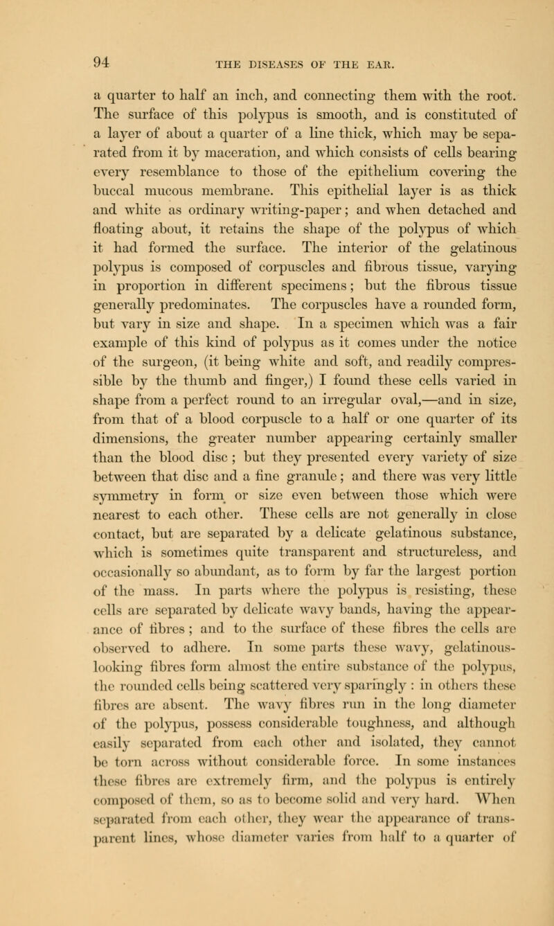 a quarter to half an inch, and connecting them with the root. The surface of this polypus is smooth, and is constituted of a layer of about a quarter of a line thick, which may be sepa- rated from it by maceration, and which consists of cells bearing every resemblance to those of the epithelium covering the buccal mucous membrane. This epithelial layer is as thick and white as ordinary writing-paper; and when detached and floating about, it retains the shape of the polypus of which it had formed the surface. The interior of the gelatinous polypus is composed of corpuscles and fibrous tissue, varying in proportion in different specimens; but the fibrous tissue generally predominates. The corpuscles have a rounded form, but vary in size and shape. In a specimen which was a fair example of this kind of polypus as it comes under the notice of the surgeon, (it being white and soft, and readily compres- sible by the thumb and finger,) I found these cells varied in shape from a perfect round to an irregular oval,—and in size, from that of a blood corpuscle to a half or one quarter of its dimensions, the greater number appearing certainly smaller than the blood disc ; but they presented every variety of size between that disc and a fine granule; and there was very little symmetry in form or size even between those which were nearest to each other. These cells are not generally in close contact, but are separated by a delicate gelatinous substance, which is sometimes quite transparent and structureless, and occasionally so abundant, as to form by far the largest portion of the mass. In parts where the polypus is resisting, these cells are separated by delicate wavy bands, having the appear- ance of fibres; and to the surface of these fibres the cells are observed to adhere. In some parts these wavy, gelatinous- looking fibres form almost the entire substance of the polypus, the rounded cells being scattered very sparingly : in others those fibres arc absent. The wavy fibres run in the long diameter of the polypus, possess considerable toughness, and although easily Beparated from each other and isolated, they cannot be torn across without considerable force. In some instances these fibres are oxtremcly firm, and tha polypus is entirely composed of them, so as to become solid and very hard. When separated from each other, they wear the appearance of trans- parent lines, whose diameter varies from half to a quarter of