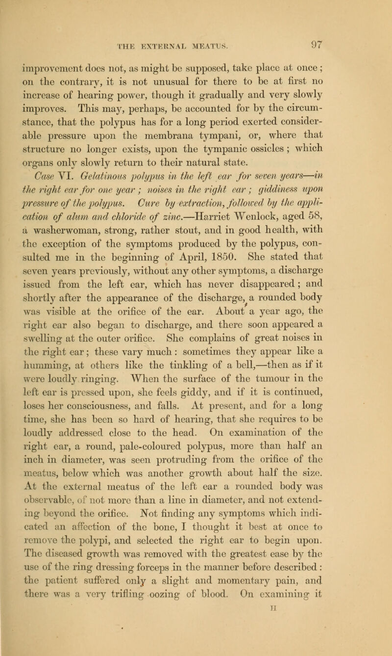 improvement docs not, as might be supposed, take place at once; on the contrary, it is not unusual for there to be at first no increase of hearing power, though it gradually and very slowly improves. This may, perhaps, be accounted for by the circum- stance, that the polypus has for a long period exerted consider- able pressure upon the membrana tympani, or, where that structure no longer exists, upon the tympanic ossicles ; which organs only slowly return to their natural state. Case VI. Gelatinous polypus in the left ear for seven years—in the right ear for one year ; noises in the right ear ; giddiness upon pressure of the polypus. Cure by extraction, followed by the appli- cation of alum and chloride of zinc.—Harriet Wenlock, aged 58, a washerwoman, strong, rather stout, and in good health, with the exception of the symptoms produced by the polypus, con- sulted me in the beginning of April, 1850. She stated that seven years previously, without any other symptoms, a discharge issued from the left ear, which has never disappeared ; and shortly after the appearance of the discharge, a rounded body was visible at the orifice of the ear. About a year ago, the right ear also began to discharge, and there soon appeared a swelling at the outer orifice. She complains of great noises in the right ear; these vary much : sometimes they appear like a humming, at others like the tinkling of a bell,—then as if it were loudly ringing. When the surface of the tumour in the left ear is pressed upon, she feels giddy, and if it is continued, loses her consciousness, and falls. At present, and for a long time, she has been so hard of hearing, that she requires to be loudly addressed close to the head. On examination of the right ear, a round, pale-coloured polypus, more than half an inch in diameter, was seen protruding from the orifice of the meatus, below which was another growth about half the size. At the external meatus of the left ear a rounded body was observable, of not more than a line in diameter, and not extend- ing beyond the orifice. Not finding any symptoms which indi- cated an affection of the bone, I thought it best at once to remove the polypi, and selected the right ear to begin upon. The diseased growth was removed with the greatest ease by the use of the ring dressing forceps in the manner before described : the patient suffered only a slight and momentary pain, and there was a very trifling oozing of blood. On examining it ii