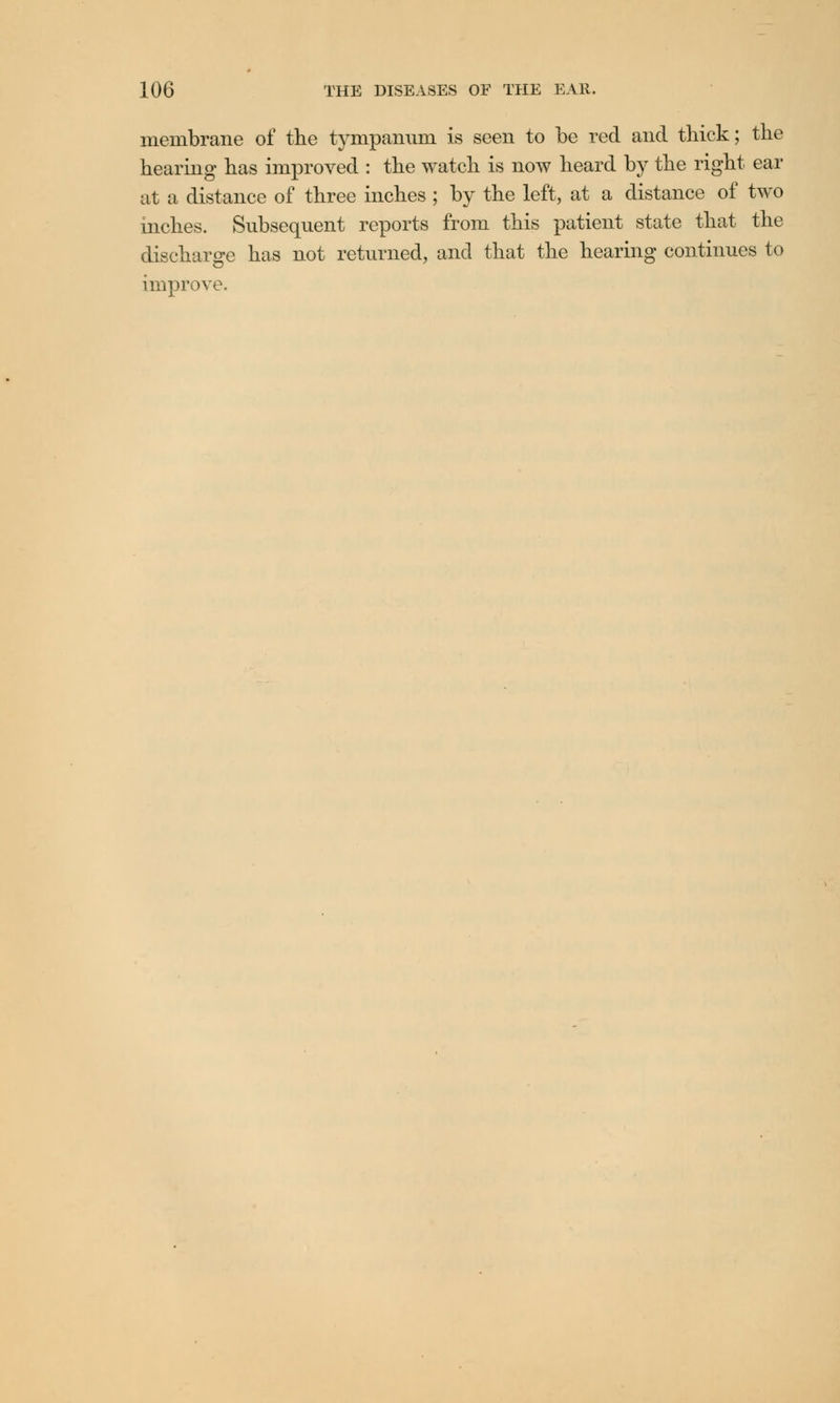 membrane of the tympanum is seen to be red and thick; the hearing has improved : the watch is now heard by the right ear at a distance of three inches ; by the left, at a distance of two inches. Subsequent reports from this patient state that the discharge has not returned, and that the hearing continues to improve.