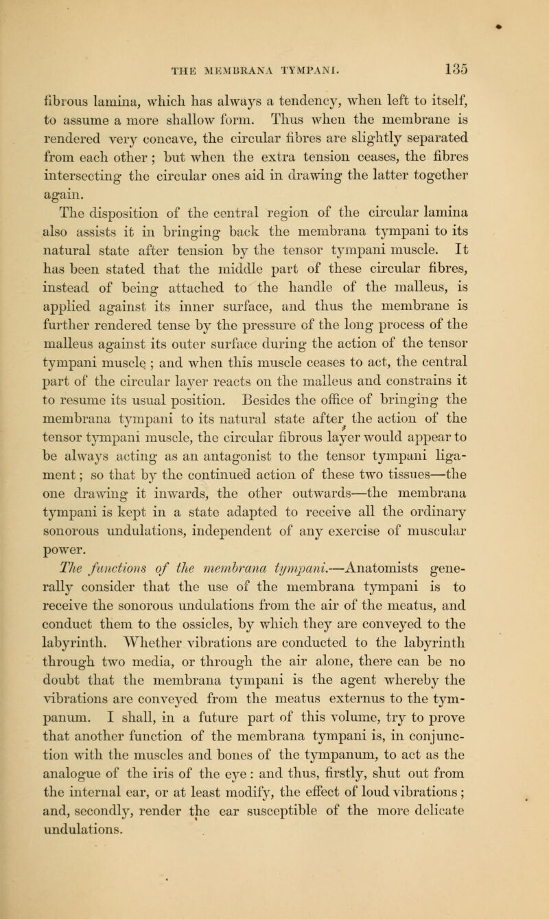 fibrous lamina, which has always a tendency, when left to itself, to assume a more shallow form. Thus when the membrane is rendered very concave, the circular fibres are slightly separated from each other ; but when the extra tension ceases, the fibres intersecting the circular ones aid in drawing the latter together again. The disposition of the central region of the circular lamina also assists it in bringing back the membrana tympani to its natural state after tension by the tensor tympani muscle. It has been stated that the middle part of these circular fibres, instead of being attached to the handle of the malleus, is applied against its inner surface, and thus the membrane is further rendered tense by the pressure of the long process of the malleus against its outer surface during the action of the tensor tympani muscle ; and when this muscle ceases to act, the central part of the circular layer reacts on the malleus and constrains it to resume its usual position. Besides the office of bringing the membrana tympani to its natural state after the action of the tensor tympani muscle, the circular fibrous layer would appear to be always acting as an antagonist to the tensor tympani liga- ment ; so that by the continued action of these two tissues—the one drawing it inwards, the other outwards—the membrana tympani is kept in a state adapted to receive all the ordinary sonorous undulations, independent of any exercise of muscular power. The functions of the membrana tympani.—Anatomists gene- rally consider that the use of the membrana tympani is to receive the sonorous undulations from the air of the meatus, and conduct them to the ossicles, by which they are conveyed to the labyrinth. Whether vibrations are conducted to the labyrinth through two media, or through the air alone, there can be no doubt that the membrana tympani is the agent whereby the vibrations are conveyed from the meatus externus to the tym- panum. I shall, in a future part of this volume, try to prove that another function of the membrana tympani is, in conjunc- tion with the muscles and bones of the tympanum, to act as the analogue of the iris of the eye: and thus, firstly, shut out from the internal ear, or at least modify, the effect of loud vibrations ; and, secondly, render the ear susceptible of the more delicate undulations.