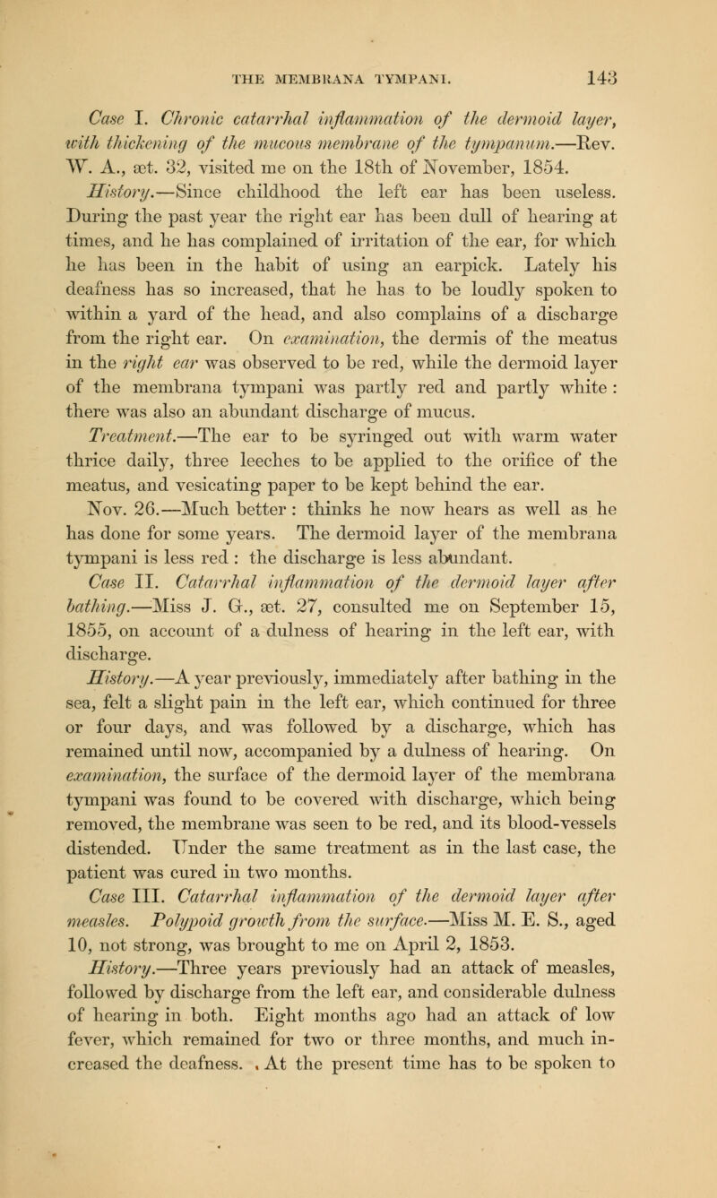 Case I. Chronic catarrhal inflammation of the dermoid layer, ivith thickening of the mucous membrane of the tympanum.—Rev. W. A., set. 32, visited me on the 18th of November, 1854. History.—Since childhood the left ear has been useless. During the past year the right ear has been dull of hearing at times, and he has complained of irritation of the ear, for which he has been in the habit of using an earpick. Lately his deafness has so increased, that he has to be loudly spoken to within a yard of the head, and also complains of a discharge from the right ear. On examination, the dermis of the meatus in the right ear was observed to be red, while the dermoid layer of the membrana tympani was partly red and partly white : there was also an abundant discharge of mucus. Treatment.—The ear to be syringed out with warm water thrice daily, three leeches to be applied to the orifice of the meatus, and vesicating paper to be kept behind the ear. Nov. 26.—Much better: thinks he now hears as well as he has done for some years. The dermoid layer of the membrana tympani is less red : the discharge is less abundant. Case II. Catarrhal inflammation of the dermoid layer after bathing.—:Miss J. G., aet. 27, consulted me on September 15, 1855, on account of a dulness of hearing in the left ear, with discharge. History.—A year previously, immediately after bathing in the sea, felt a slight pain in the left ear, which continued for three or four days, and was followed by a discharge, which has remained until now, accompanied by a dulness of hearing. On examination, the surface of the dermoid layer of the membrana tympani was found to be covered with discharge, which being removed, the membrane was seen to be red, and its blood-vessels distended. Tinder the same treatment as in the last case, the patient was cured in two months. Case III. Catarrhal inflammation of the dermoid layer after measles. Polypoid growth from the surface.—Miss M. E. S., aged 10, not strong, was brought to me on April 2, 1853. History.—Three years previously had an attack of measles, followed by discharge from the left ear, and considerable dulness of hearing in both. Eight months ago had an attack of low fever, which remained for two or three months, and much in- creased the deafness. . At the present time has to be spoken to