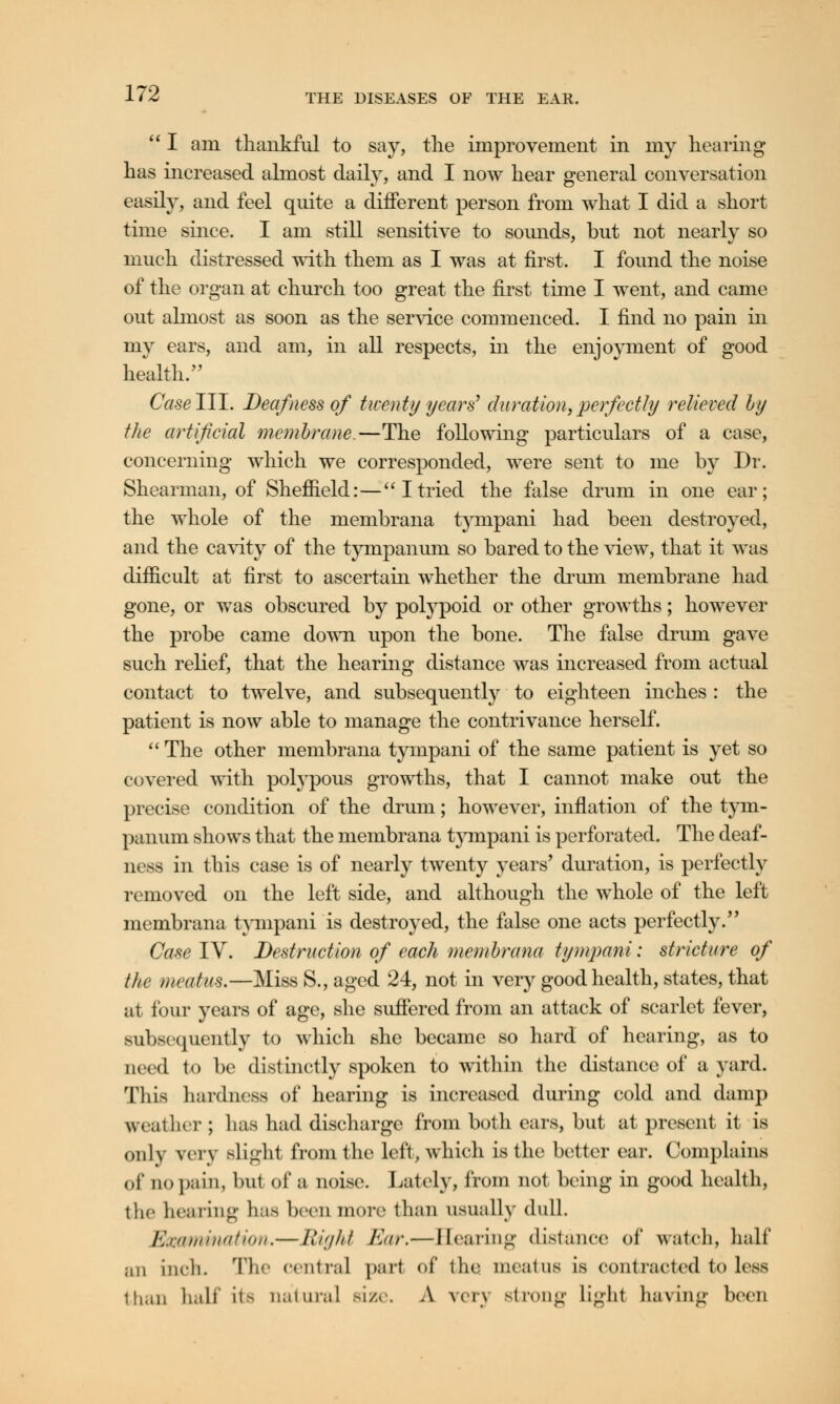  I am thankful to say, the improvement in my hearing has increased almost daily, and I now hear general conversation easily, and feel quite a different person from what I did a short time since. I am still sensitive to sounds, but not nearly so much distressed with them as I was at first. I found the noise of the organ at church too great the first time I went, and came out almost as soon as the service commenced. I find no pain in my ears, and am, in all respects, in the enjoyment of good health/' Caselll. Deafness of twenty years'' duration,perfectly relieved by the artificial membrane.—The following particulars of a case, concerning which we corresponded, were sent to me by Dr. Shearman, of Sheffield:—Itried the false drum in one ear; the whole of the membrana tympani had been destroyed, and the cavity of the tympanum so bared to the view, that it was difficult at first to ascertain whether the drum membrane had gone, or was obscured by polypoid or other growths; however the probe came down upon the bone. The false drum gave such relief, that the hearing distance was increased from actual contact to twelve, and subsequently to eighteen inches : the patient is now able to manage the contrivance herself.  The other membrana tympani of the same patient is yet so covered with polypous growths, that I cannot make out the precise condition of the drum; however, inflation of the tym- panum shows that the membrana tympani is perforated. The deaf- ness in this case is of nearly twenty years* duration, is perfectly removed on the left side, and although the whole of the left membrana tympani is destroyed, the false one acts perfectly. Case IV. Destruction of each membrana tympani: stricture of the meatus.—Miss S., aged 24, not in very good health, states, that at four years of age, she suffered from an attack of scarlet fever, subsequently to which she became so hard of hearing, as to need to be distinctly spoken to within the distance of a yard. This hardness of hearing is increased during cold and damp weather ; lias had discharge from both cars, but at present it is only very Blight from the left, which is the better ear. Complains of aopain, but of a noise. Lately, from not being in good health, the hearing has been more than usually dull. Examination.—Right Eur.—Bearing distance of watch, half an inch. The central pari of the meatus is contracted to less than half ita Datura] size. A very strong Lighl having been