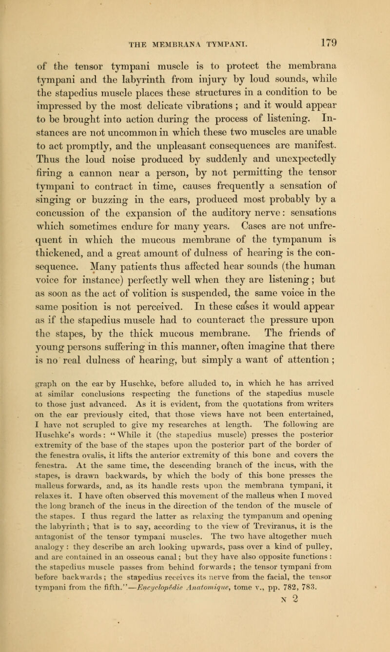 of the tensor tympani muscle is to protect the membrana tympani and the labyrinth from injury by loud sounds, while the stapedius muscle places these structures in a condition to be impressed by the most delicate vibrations ; and it would appear to be brought into action during the process of listening. In- stances are not uncommon in which these two muscles are unable to act promptly, and the unpleasant consequences are manifest. Thus the loud noise produced by suddenly and unexpectedly firing a cannon near a person, by not permitting the tensor tympani to contract in time, causes frequently a sensation of singing or buzzing in the ears, produced most probably by a concussion of the expansion of the auditory nerve: sensations which sometimes endure for many years. Cases are not unfre- quent in which the mucous membrane of the tympanum is thickened, and a great amount of dulness of hearing is the con- sequence. Many patients thus affected hear sounds (the human voice for instance) perfectly well when they are listening; but as soon as the act of volition is suspended, the same voice in the same position is not perceived. In these cases it would appear as if the stapedius muscle had to counteract the pressure upon the stapes, by the thick mucous membrane. The friends of young persons suffering in this manner, often imagine that there is no real dulness of hearing, but simply a want of attention; graph on the ear by Huschke, before alluded to, in which he has arrived at similar conclusions respecting the functions of the stapedius muscle to those just advanced. As it is evident, from the quotations from writers on the ear previously cited, that those views have not been entertained, I have not scrupled to give my researches at length. The following are Buschke's words:  While it (the stapedius muscle) presses the posterior extremity of the base of the stapes upon the posterior part of the border of the fenestra ovalis, it lifts the anterior extremity of this bone and covers the fenestra. At the same time, the descending branch of the incus, with the stapes, is drawn backwards, by which the body of this bone presses the malleus forwards, and, as its handle rests upon the membrana tympani, it relaxes it. I have often observed this movement of the malleus when I moved the long branch of the incus in the direction of the tendon of the muscle of the stapes. I thus regard the latter as relaxing the tympanum and opening the labyrinth; ttiat is to say, according to the view of Treviranus, it is the antagonist of the tensor tympani muscles. The two have altogether much analogy : they describe an arch looking upwards, pass over a kind of pulley, and arc contained in an osseous canal; but they have also opposite functions : the stapedius muscle passes from behind forwards; the tensor tympani from before backwards; the stapedius receives its nerve from the facial, the tensor tympani from the fifth.—Encyclopidie Anatomique, tome v., pp. 782, 783. N 2