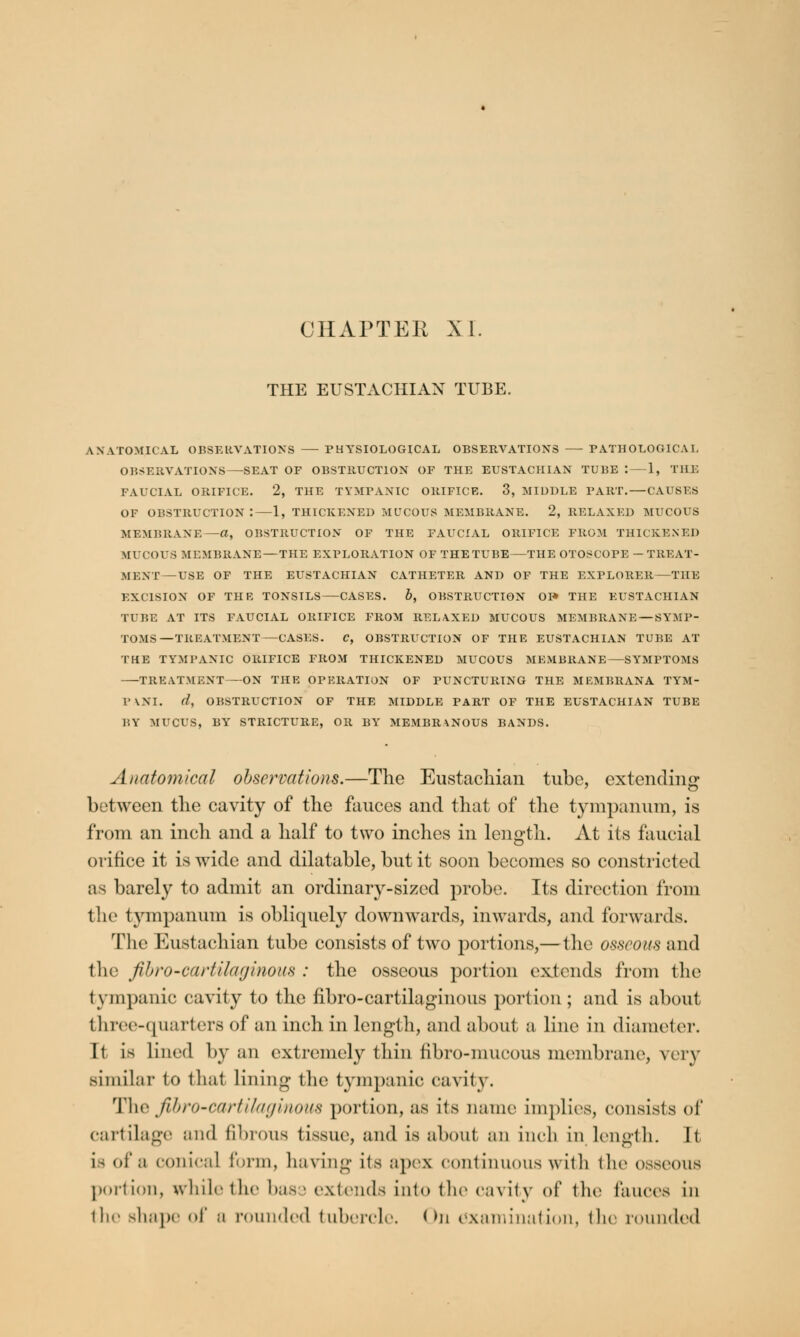 CHAPTER XL THE EUSTACHIAN TUBE. ANATOMICAL OBSERVATIONS PHYSIOLOGICAL OBSERVATIONS —- PATHOLOGICAL OBSERVATIONS—SEAT OF OBSTRUCTION OF THE EUSTACHIAN TUBE : 1, THE FAUCIAL ORIFICE. 2, THE TYMPANIC ORIFICE. 3, MIDDLE PART.—CAUSES OF OBSTRUCTION :—1, THICKENED MUCOUS MEMBRANE. 2, RELAXED MUCOUS MEMBRANE—«, OBSTRUCTION OF THE FAUCIAL ORIFICE FROM THICKENED tfUCOUS MEMBRANE—THE EXPLORATION OF THE TUBE—THE OTOSCOPE - TREAT- MENT—USE OF THE EUSTACHIAN CATHETER AND OF THE EXPLORER—THE EXCISION OF THE TONSTLS CASES. b, OBSTRUCTION OF* THE EUSTACHIAN TUBE AT ITS FAUCIAL ORIFICE FROM RELAXED MUCOUS MEMBRANE — SYMP- TOMS—TREATMENT—CASES. C, OBSTRUCTION OF THE EUSTACHIAN TUBE AT THE TYMPANIC ORIFICE FROM THICKENED MUCOUS MEMBRANE—SYMPTOMS TREATMENT—ON THE OPERATION OF PUNCTURING THE MEMBRANA TYM- PANI. d, DESTRUCTION OF THE MIDDLE PART OF THE EUSTACHIAN TUBE BY MUCUS, BYr STRICTURE, OR BY MEMBRANOUS BANDS. Anatomical observations.—The Eustachian tube, extending between the cavity of the fauces and that of the tympanum, is from an inch and a half to two inches in length. At its faucial orifice it is wide and dilatable, but it soon becomes so constricted as barely to admit an ordinary-sized probe. Its direction from the tympanum is obliquely downwards, inwards, and forwards. The Eustachian tube consists of two portions,— the osseous and the fibro~cartilaginou8 : the osseous portion extends from the tympanic cavity to the nbro-cartilaginmis portion; and is about three-quarters of an inch in length, and about a line in diameter. It is lined by an extremely thin fibro-niucous membrane, very similar to thai lining the tympanic cavity. The JibrO'Cartilaginom portion, as its name implies, consists of cartilage and fibrous tissue, and is about an inch in length. It is of a conical form, having its apex continuous with the osseous portion, while the bass extends into the Cavity of the fauces in the sluipe of 0 rounded tubercle. < >n examination, the rounded