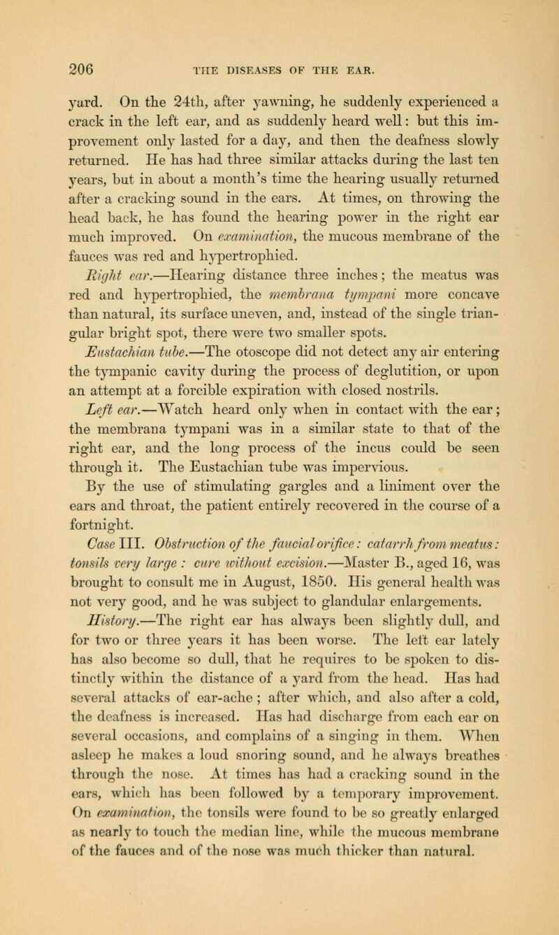 yard. On the 24th, after yawning, he suddenly experienced a crack in the left ear, and as suddenly heard well: but this im- provement only lasted for a day, and then the deafness slowly returned. He has had three similar attacks during the last ten years, but in about a month's time the hearing usually returned after a cracking sound in the ears. At times, on throwing the head back, he has found the hearing power in the right ear much improved. On examination, the mucous membrane of the fauces was red and hypertrophied. Right ear.—Hearing distance three inches; the meatus was red and hypertrophied, the membrana tympani more concave than natural, its surface uneven, and, instead of the single trian- gular bright spot, there were two smaller spots. Eustachian tube.—The otoscope did not detect any air entering the tympanic cavity during the process of deglutition, or upon an attempt at a forcible expiration with closed nostrils. Left ear.—Watch heard only when in contact with the ear; the membrana tympani was in a similar state to that of the right ear, and the long process of the incus could be seen through it. The Eustachian tube was impervious. By the use of stimulating gargles and a liniment over the ears and throat, the patient entirely recovered in the course of a fortnight. Case III. Obstruction of the faucialorifice: catarrh from meatus: tonsils very large : cure icithout excision.—Master B., aged 16, was brought to consult me in August, 1850. His general health was not very good, and he was subject to glandular enlargements. History.—The right ear has always been slightly dull, and for two or three years it has been worse. The left ear lately has also become so dull, that he requires to be spoken to dis- tinctly within the distance of a yard from the head. Has had several attacks of ear-ache ; after which, and also after a cold, the deafness is increased. Has had discharge from each ear on several occasions, and complains of a singing in them. When asleep he makes a loud snoring sound, and he always breathes through the nose. At times has had a cracking sound in the cars, wliicli lias been followed by a temporary improvement. (ha ewamination, the tonsils were found to be so greatly enlarged as nearly to touch the median line, while the mucous membrane of the fauces and of the nose was much thicker than natural.