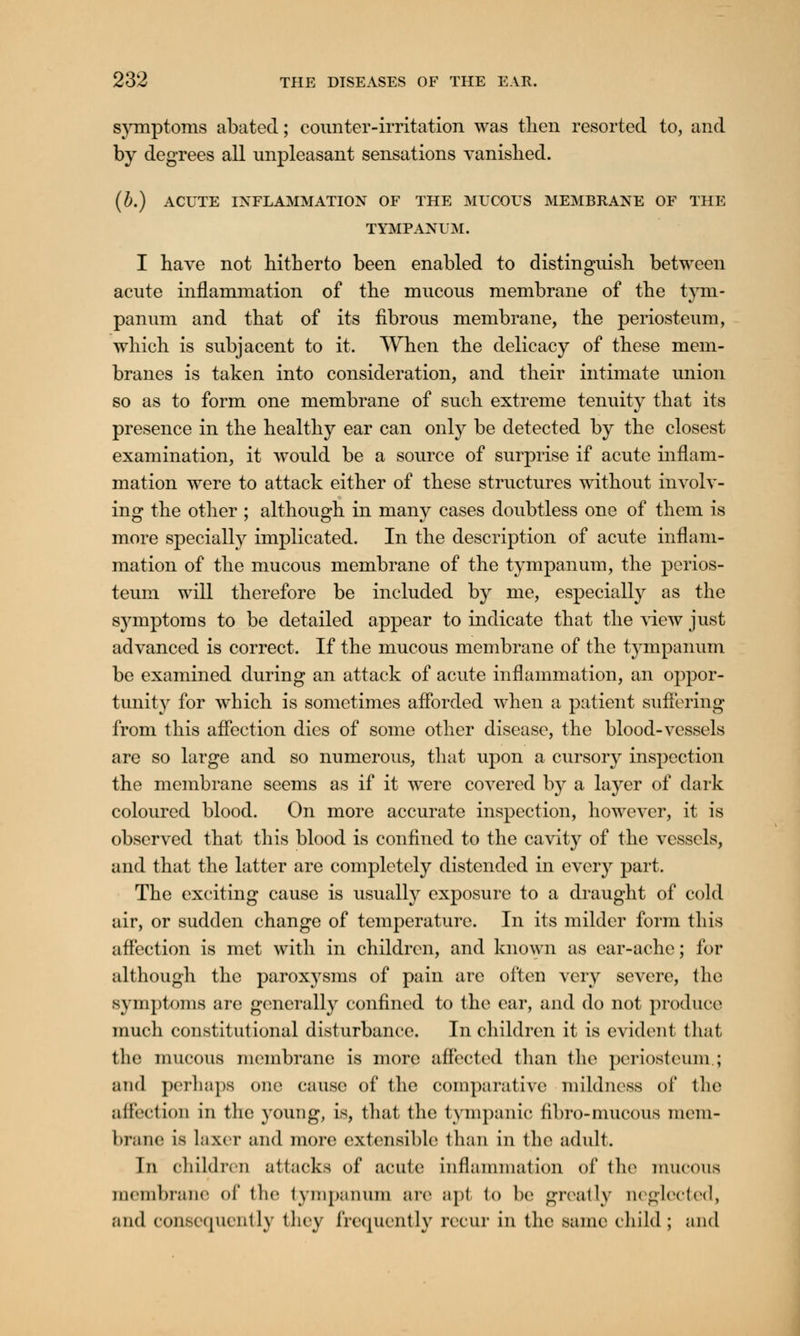 symptoms abated; counter-irritation was then resorted to, and by degrees all unpleasant sensations vanished. (b.) ACUTE INFLAMMATION OF THE MUCOUS MEMBRANE OF THE TYMPANUM. I have not hitherto been enabled to distinguish between acute inflammation of the mucous membrane of the tym- panum and that of its fibrous membrane, the periosteum, which is subjacent to it. When the delicacy of these mem- branes is taken into consideration, and their intimate union so as to form one membrane of such extreme tenuity that its presence in the healthy ear can only be detected by the closest examination, it would be a source of surprise if acute inflam- mation were to attack either of these structures without involv- ing the other ; although in many cases doubtless one of them is more specially implicated. In the description of acute inflam- mation of the mucous membrane of the tympanum, the perios- teum will therefore be included by me, especially as the s}^mptoms to be detailed appear to indicate that the view just advanced is correct. If the mucous membrane of the tympanum be examined during an attack of acute inflammation, an oppor- tunity for which is sometimes afforded when a patient suffering from this affection dies of some other disease, the blood-vessels are so large and so numerous, that upon a cursory inspection the membrane seems as if it were covered by a layer of dark coloured blood. On more accurate inspection, however, it is observed that this blood is confined to the cavity of the vessels, and that the latter are completely distended in every part. The exciting cause is usually exposure to a draught of cold air, or sudden change of temperature. In its milder form this affection is met with in children, and known as ear-ache; for although the paroxysms of pain arc often very severe, the symptoms are generally confined to the ear, and do not produce. much constitutional disturbance. In children it is evident that the mucous membrane is more affected than tho periosteum.; and perhaps one cause of the comparative mildness of the affection in the young, is, that the tympanic fibro-mucous mem- brane is laxer and more extensible than in the adult. In children attacks of acute inflammation of the mucous membrane of the tympanum arc apt to be greatly neglected, and consequently they frequently recur in the same child ; and