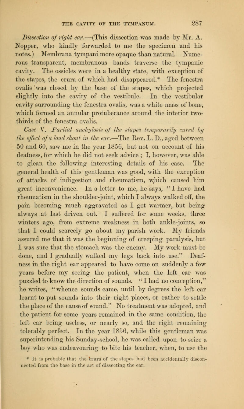 Dissection of right ear.—(This dissection was made by Mr. A. Nopper, who kindly forwarded to me the specimen and his notes.) Membrana tympani more opaque than natural. Nume- rous transparent, membranous bands traverse the tympanic cavity. The ossicles were in a healthy state, with exception of the stapes, the crura of which had disappeared.* The fenestra ovalis was closed by the base of the stapes, which projected slightly into the cavity of the vestibule. In the vestibular cavity surrounding the fenestra ovalis, was a white mass of bone, which formed an annular protuberance around the interior two- thirds of the fenestra ovalis. Case V. Partial anchylosis of the stapes temporarily cured by the effect of a loud shout in the ear.—The Rev, L. D., aged between 50 and 60, saw me in the year 1856, but not on account of his deafness, for which he did not seek advice ; I, however, was able to glean the following interesting details of his case. The general health of this gentleman was good, with the exception of attacks of indigestion and rheumatism, w^hich caused him great inconvenience. In a letter to me, he says,  I have had rheumatism in the shoulder-joint, which I always walked off, the pain becoming much aggravated as I got warmer, but being always at last driven out. I suffered for some weeks, three winters ago, from extreme weakness in both ankle-joints, so that I could scarcely go about my parish work. My friends assured me that it was the beginning of creeping paralysis, but I was sure that the stomach was the enemy. My work must be done, and I gradually walked my legs back into use. Deaf- ness in the right ear appeared to have come on suddenly a few years before my seeing the patient, when the left ear was puzzled to know the direction of sounds.  I had no conception, he writes,  whence sounds came, until by degrees the left ear learnt to put sounds into their right places, or rather to settle the place of the cause of sound. No treatment was adopted, and the patient for some years remained in the same condition, the left ear being useless, or nearly so, and the right remaining tolerably perfect. In the year 1856, while this gentleman was superintending his Sunday-school, he was called upon to seize a boy who was endeavouring to bite his teacher, when, to use the * It is probable that the 'crura of the stapes had been accidentally discon- nected from the base in the act of dissecting the ear.