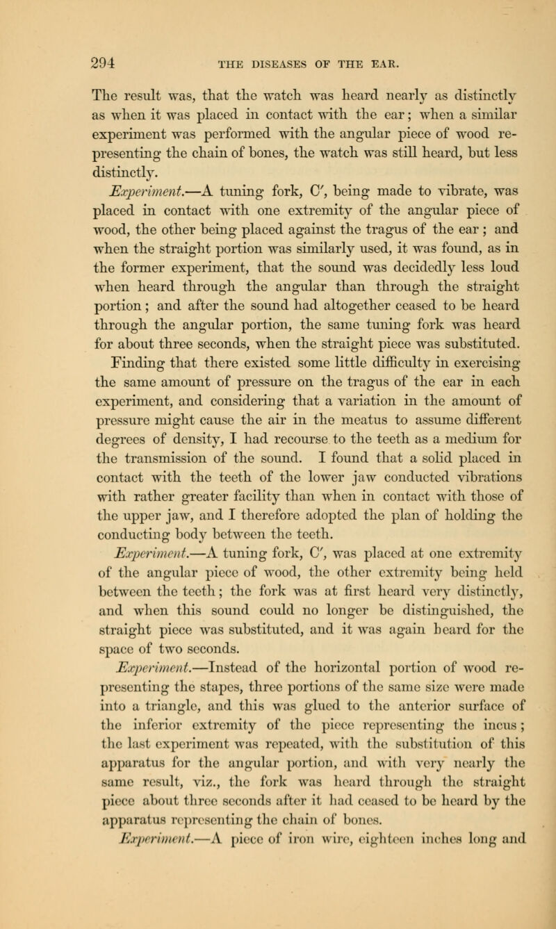 The result was, that the watch was heard nearly as distinctly as when it was placed in contact with the ear; when a similar experiment was performed with the angular piece of wood re- presenting the chain of bones, the watch was still heard, but less distinctly. Experiment.—A tuning fork, C, being made to yibrate, was placed in contact with one extremity of the angular piece of wood, the other being placed against the tragus of the ear ; and when the straight portion was similarly used, it was found, as in the former experiment, that the sound was decidedly less loud when heard through the angular than through the straight portion; and after the sound had altogether ceased to be heard through the angular portion, the same tuning fork was heard for about three seconds, when the straight piece was substituted. Finding that there existed some little difficulty in exercising the same amount of pressure on the tragus of the ear in each experiment, and considering that a variation in the amount of pressure might cause the air in the meatus to assume different degrees of density, I had recourse to the teeth as a medium for the transmission of the sound. I found that a solid placed in contact with the teeth of the lower jaw conducted vibrations with rather greater facility than when in contact with those of the upper jaw, and I therefore adopted the plan of holding the conducting body between the teeth. Experiment.—A tuning fork, C, was placed at one extremity of the angular piece of wood, the other extremity being held between the teeth; the fork was at first heard very distinctly, and when this sound could no longer be distinguished, the straight piece was substituted, and it was again heard for the space of two seconds. Experiment.—Instead of the horizontal portion of wood re- presenting the stapes, three portions of the same size were made into a triangle, and this was glued to the anterior surface of the inferior extremity of the piece representing the incus; the last experiment was repeated, with the substitution of this apparatus for the angular portion, and with very nearly the same result, viz., the fork was heard through the straight piece about three seconds after it had ceased to be heard by the apparatus representing the chain of bones. Experiment,—A piece of iron wire, eighteen inches Long and