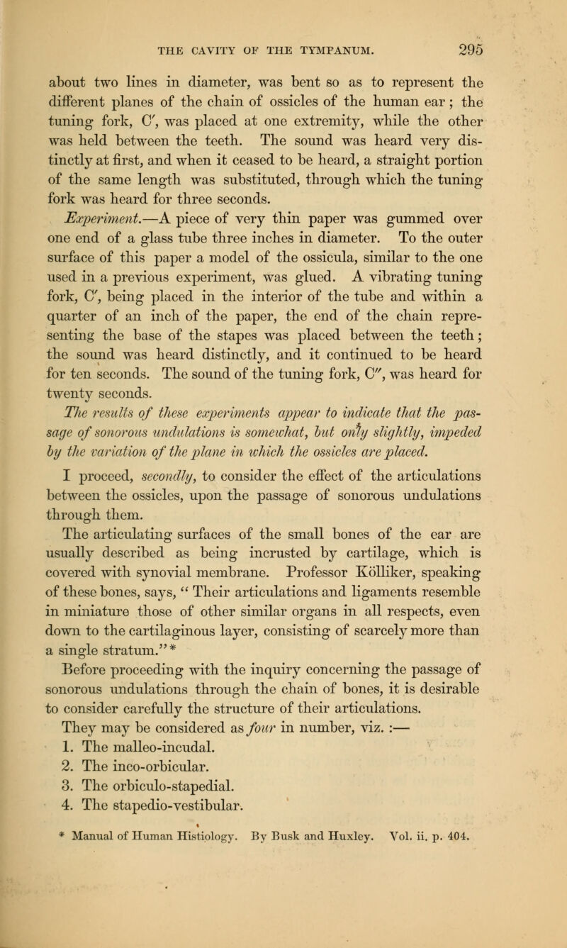 about two lines in diameter, was bent so as to represent the different planes of the chain of ossicles of the human ear; the tuning fork, C, was placed at one extremity, while the other was held between the teeth. The sound was heard very dis- tinctly at first, and when it ceased to be heard, a straight portion of the same length was substituted, through which the tuning fork was heard for three seconds. Experiment.—A piece of very thin paper was gummed over one end of a glass tube three inches in diameter. To the outer surface of this paper a model of the ossicula, similar to the one used in a previous experiment, was glued. A vibrating tuning fork, C, being placed in the interior of the tube and within a quarter of an inch of the paper, the end of the chain repre- senting the base of the stapes was placed between the teeth; the sound was heard distinctly, and it continued to be heard for ten seconds. The sound of the tuning fork, C, was heard for twenty seconds. The results of these experiments appear to indicate that the pas- sage of sonorous undulations is somewhat, but only slightly, impeded by the variation of the plane in which the ossicles are placed. I proceed, secondly, to consider the effect of the articulations between the ossicles, upon the passage of sonorous undulations through them. The articulating surfaces of the small bones of the ear are usually described as being incrusted by cartilage, which is covered with synovial membrane. Professor Kolliker, speaking of these bones, says,  Their articulations and ligaments resemble in miniature those of other similar organs in all respects, even down to the cartilaginous layer, consisting of scarcely more than a single stratum.* Before proceeding with the inquiry concerning the passage of sonorous undulations through the chain of bones, it is desirable to consider carefully the structure of their articulations. They may be considered as four in number, viz. :— 1. The malleo-incudal. 2. The inco-orbicular. 3. The orbiculo-stapedial. 4. The stapedio-vestibular. « * Manual of Human Histiology. By Busk and Huxley. Vol. ii. p. 404.