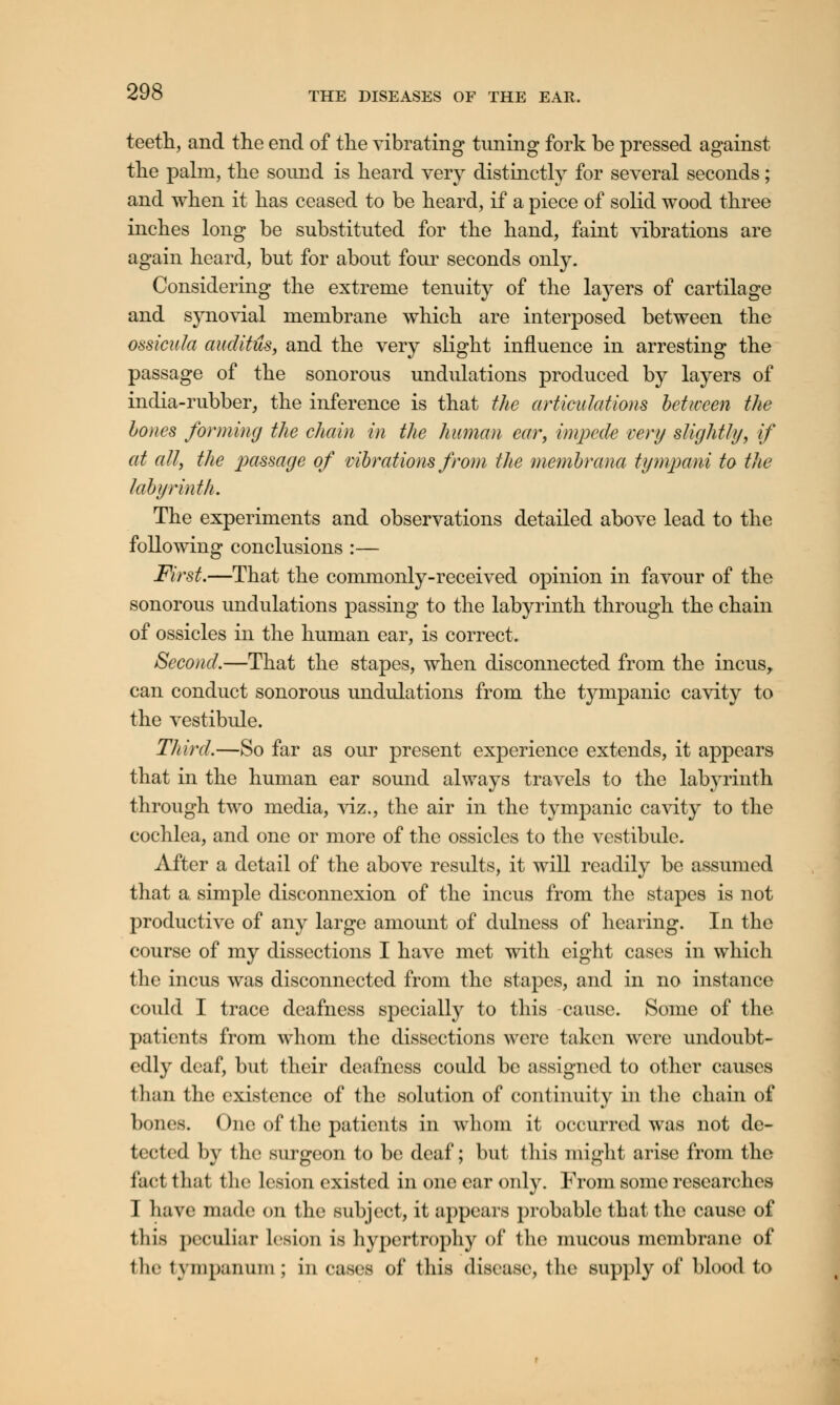 teeth, and the end of the vibrating tuning fork be pressed against the palm, the sound is heard very distinctly for several seconds; and when it has ceased to be heard, if a piece of solid wood three inches long be substituted for the hand, faint vibrations are again heard, but for about four seconds only. Considering the extreme tenuity of the layers of cartilage and synovial membrane which are interposed between the ossicula auditus, and the very slight influence in arresting the passage of the sonorous undulations produced by layers of india-rubber, the inference is that the articulations between the hones forming the chain in the human ear, impede very slightly, if at all, the passage of vibrations from the membrana tympani to the labyrinth. The experiments and observations detailed above lead to the following conclusions :— First.—That the commonly-received opinion in favour of the sonorous undulations passing to the labyrinth through the chain of ossicles in the human ear, is correct. Second.—That the stapes, when disconnected from the incus, can conduct sonorous undulations from the tympanic cavity to the vestibule. Third.—So far as our present experience extends, it appears that in the human ear sound always travels to the labyrinth through two media, viz., the air in the tympanic cavity to the cochlea, and one or more of the ossicles to the vestibule. After a detail of the above results, it will readily be assumed that a simple disconnexion of the incus from the stapes is not productive of any large amount of dulness of hearing. In the course of my dissections I have met with eight cases in which the incus was disconnected from the stapes, and in no instance could I trace deafness specially to this cause. Some of the patients from whom the dissections were taken were undoubt- edly deaf, but their deafness could be assigned to other causes than the existence of the solution of continuity in the chain of bones. One of the patients in whom it occurred was not de- tected by the surgeon to be deaf; but this might arise from the fact that the lesion existed in one ear only. From some researches I have made on the subject, it appears probable that the cause of tliis peculiar lesion is hypertrophy of the mucous membrane of the tympanum ; in cases of this disease, the supply of blood to