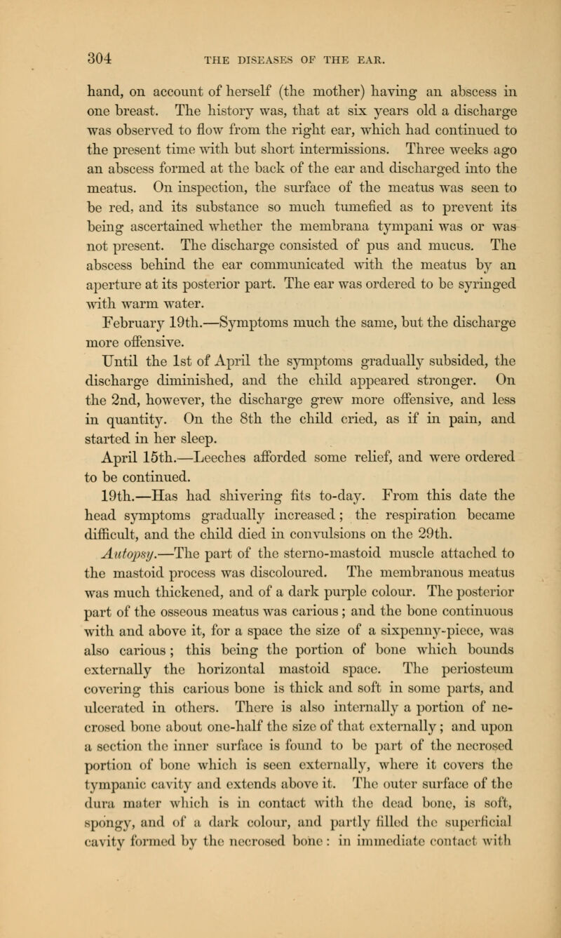 hand, on account of herself (the mother) having an abscess in one breast. The history was, that at six years old a discharge was observed to flow from the right ear, which had continued to the present time with but short intermissions. Three weeks ago an abscess formed at the back of the ear and discharged into the meatus. On inspection, the surface of the meatus was seen to be red, and its substance so much tumefied as to prevent its being ascertained whether the membrana tympani was or was not present. The discharge consisted of pus and mucus. The abscess behind the ear communicated with the meatus by an aperture at its posterior part. The ear was ordered to be syringed with warm water. February 19th.—Symptoms much the same, but the discharge more offensive. Until the 1st of April the symptoms gradually subsided, the discharge diminished, and the child appeared stronger. On the 2nd, however, the discharge grew more offensive, and less in quantity. On the 8th the child cried, as if in pain, and started in her sleep. April 15th.—Leeches afforded some relief, and were ordered to be continued. 19th.—Has had shivering fits to-day. From this date the head symptoms gradually increased; the respiration became difficult, and the child died in convulsions on the 29th. Autopsy.—The part of the sterno-mastoid muscle attached to the mastoid process was discoloured. The membranous meatus was much thickened, and of a dark purple colour. The posterior part of the osseous meatus was carious ; and the bone continuous with and above it, for a space the size of a sixpenny-piece, was also carious ; this being the portion of bone which bounds externally the horizontal mastoid space. The periosteum covering this carious bone is thick and soft in some parts, and ulcerated in others. There is also internally a portion of ne- crosed bone about one-half the size of that externally; and upon a section the inner surface is found to be part of the necrosed portion of bone which is seen externally, where it covers the tympanic cavity and extends above it. The outer surface of the dura muter which is in contact with the dead bone, is soft, spongy, and of ;i dark colour, and partly filled the superficial cavity formed by the necrosed bone: in immediate contact with