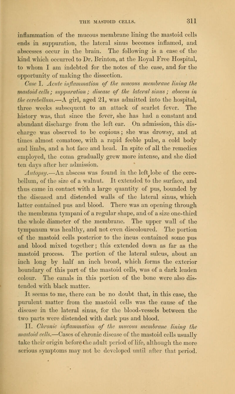 inflammation of the mucous membrane lining the mastoid cells ends in suppuration, the lateral sinus becomes inflamed, and abscesses occur in the brain. The following is a case of the kind which occurred to Dr. Brinton, at the Royal Free Hospital, to whom I am indebted for the notes of the case, and for the opportunity of making the dissection. Case I. Acute inflammation of the mucous membrane lining the mastoid cells; suppuration; disease of the lateral sinus ; abscess in the cerebellum.—A girl, aged 21, was admitted into the hospital, three weeks subsequent to an attack of scarlet fever. The history was, that since the fever, she has had a constant and abundant discharge from the left ear. On admission, this dis- charge was observed to be copious ; she was drowsy, and at times almost comatose, with a rapid feeble pulse, a cold body and limbs, and a hot face and head. In spite of all the remedies employed, the coma gradually grew more intense, and she died ten days after her admission. Autopsy,—An abscess was found in the left lobe of the cere- bellum, of the size of a walnut. It extended to the surface, and thus came in contact with a large quantity of pus, bounded by the diseased and distended walls of the lateral sinus, which latter contained pus and blood. There was an opening through the membrana tympani of a regular shape, and of a size one-third the whole diameter of the membrane. The upper wall of the tympanum was healthy, and not even discoloured. The portion of the mastoid cells posterior to the incus contained some pus and blood mixed together; this extended down as far as the mastoid process. The portion of the lateral sulcus, about an inch long by half an inch broad, which forms the exterior boundary of this part of the mastoid cells, was of a dark leaden colour. The canals in this portion of the bone were also dis- tended with black matter. It seems to me, there can be no doubt that, in this case, the purulent matter from the mastoid cells was the cause of the disease in the lateral sinus, for the blood-vessels between the two parts were distended with dark pus and blood. II. Chronic inflammation of the mucous membrane lining the mastoid cells.—Cases of chronic disease of the mastoid cells usually take their origin before the adult period of life, although the more serious symptoms may not be developed until after that period.