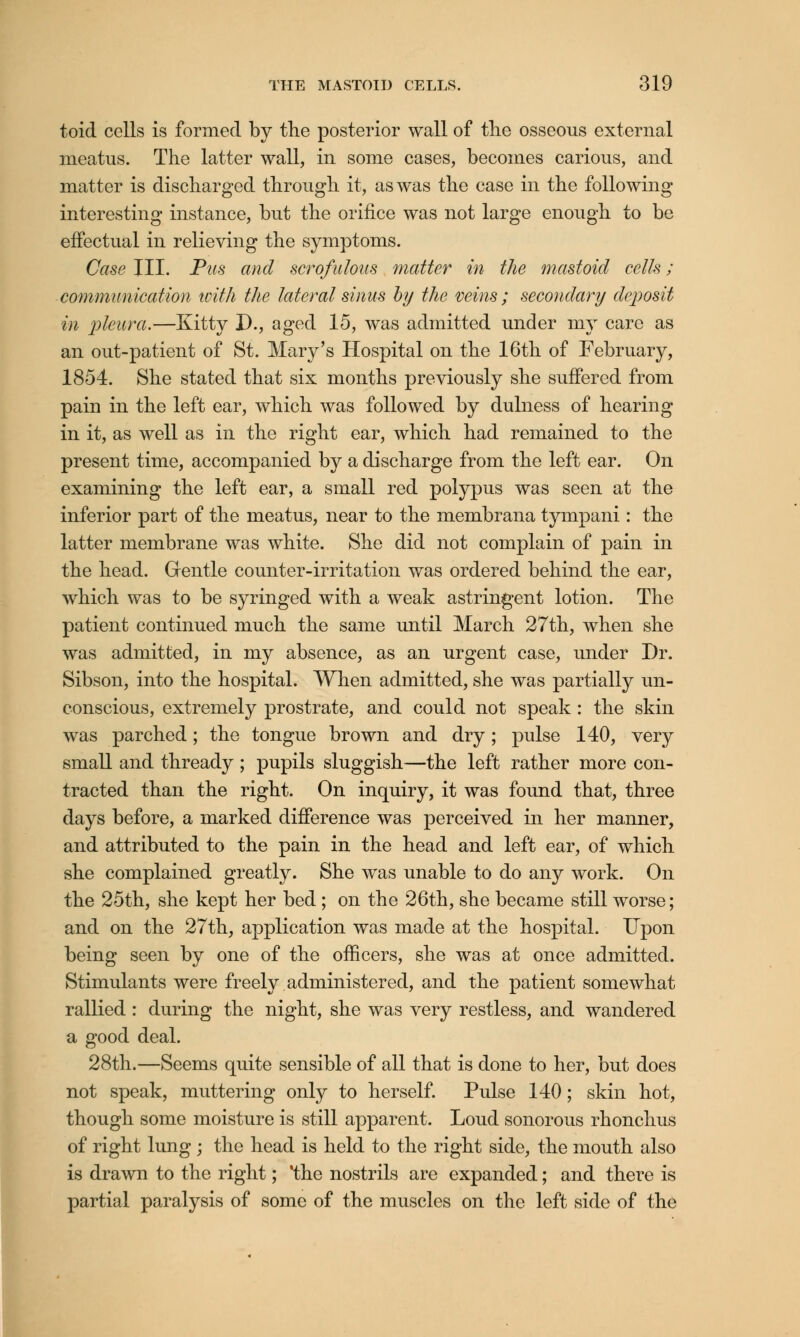 toid cells is formed by the posterior wall of tlie osseous external meatus. The latter wall, in some cases, becomes carious, and matter is discharged through it, as was the case in the following interesting instance, but the orifice was not large enough to be effectual in relieving the symptoms. Case III. Pus and scrofulous matter in the mastoid cells; communication with the lateral sinus by the veins ; secondary deposit in pleura.—Kitty D., aged 15, was admitted under my care as an out-patient of St. Mary's Hospital on the 16th of February, 1854. She stated that six months previously she suffered from pain in the left ear, which was followed by dulness of hearing in it, as well as in the right ear, which had remained to the present time, accompanied by a discharge from the left ear. On examining the left ear, a small red polypus was seen at the inferior part of the meatus, near to the membrana tympani : the latter membrane was white. She did not complain of pain in the head. Gentle counter-irritation was ordered behind the ear, which was to be syringed with a weak astringent lotion. The patient continued much the same until March 27th, when she was admitted, in my absence, as an urgent case, under Dr. Sibson, into the hospital. When admitted, she was partially un- conscious, extremely prostrate, and could not speak : the skin was parched; the tongue brown and dry; pulse 140, very small and thready ; pupils sluggish—the left rather more con- tracted than the right. On inquiry, it was found that, three days before, a marked difference was perceived in her manner, and attributed to the pain in the head and left ear, of which she complained greatly. She was unable to do any work. On the 25th, she kept her bed ; on the 26th, she became still worse; and on the 27th, application was made at the hospital. Upon being seen by one of the officers, she was at once admitted. Stimulants were freely administered, and the patient somewhat rallied: during the night, she was very restless, and wandered a good deal. 28th.—Seems quite sensible of all that is done to her, but does not speak, muttering only to herself. Pulse 140; skin hot, though some moisture is still apparent. Loud sonorous rhonchus of right lung; the head is held to the right side, the mouth also is drawn to the right; 'the nostrils are expanded; and there is partial paralysis of some of the muscles on the left side of the