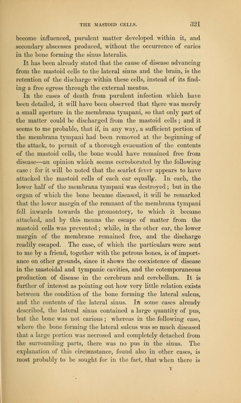 become influenced, purulent matter developed within it, and secondary abscesses produced, without the occurrence of caries in the bone forming the sinus lateralis. It has been already stated that the cause of disease advancing from the mastoid cells to the lateral sinus and the brain, is the retention of the discharge within these cells, instead of its find- ing a free egress through the external meatus. In the cases of death from purulent infection which have been detailed, it will have been observed that tl^ere was merely a small aperture in the membrana tympani, so that only part of the matter could be discharged from the mastoid cells ; and it seems to me probable, that if, in any way, a sufficient portion of the membrana tympani had been removed at the beginning of the attack, to permit of a thorough evacuation of the contents of the mastoid cells, the bone would have remained free from disease—an opinion which seems corroborated by the following case : for it will be noted that the scarlet fever appears to have attacked the mastoid cells of each ear equally. In each, the lower half of the membrana tympani was destroyed; but in the organ of which the bone became diseased, it will be remarked that the lower margin of the remnant of the membrana tympani fell inwards towards the promontory, to which it became attached, and by this means the escape of matter from the mastoid cells was prevented; while, in the other ear, the lower margin of the membrane remained free, and the discharge readily escaped. The case, of which the particulars were sent to me by a friend, together with the petrous bones, is of import- ance on other grounds, since it shows the coexistence of disease in the mastoidal and tympanic cavities, and the cotemporaneous production of disease in the cerebrum and cerebellum. It is further of interest as pointing out how very little relation exists between the condition of the bone forming the lateral sulcus, and the contents of the lateral sinus. In some cases already described, the lateral sinus contained a large quantity of pus, but the bone was not carious ; whereas in the following case, where the bone forming the lateral sulcus was so much diseased that a large portion was necrosed and completely detached from the surrounding parts, there was no pus in the sinus. The explanation of this circumstance, found also in other cases, is most probably to be sought for in the fact, that when there is Y