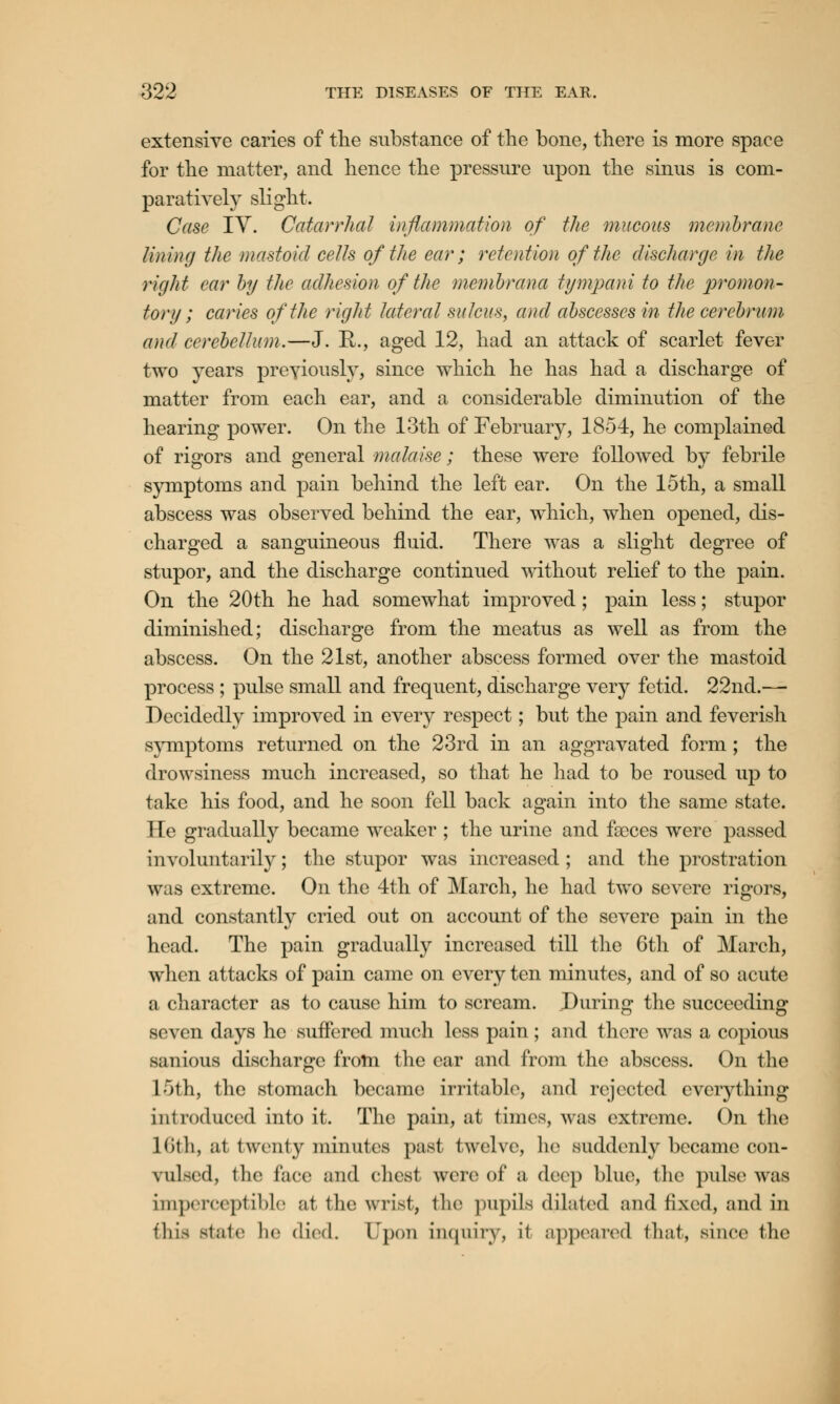 extensive caries of the substance of the bone, there is more space for the matter, and hence the pressure upon the sinus is com- paratively slight. Case TV. Catarrhal inflammation of the mucous membrane lining the mastoid cells of the ear; retention of the discharge in the right car by the adhesion of the membrana tympani to the promon- tory ; caries of the rigid lateral sulcus, and abscesses in the cerebrum and cerebellum.—J. R., aged 12, had an attack of scarlet fever two years previously, since which he has had a discharge of matter from each ear, and a considerable diminution of the hearing power. On the 13th of February, 1854, he complained of rigors and general malaise; these were followed by febrile symptoms and pain behind the left ear. On the 15th, a small abscess was observed behind the ear, which, when opened, dis- charged a sanguineous fluid. There was a slight degree of stupor, and the discharge continued without relief to the pain. On the 20th he had somewhat improved; pain less; stupor diminished; discharge from the meatus as well as from the abscess. On the 21st, another abscess formed over the mastoid process ; pulse small and frequent, discharge very fetid. 22nd.— Decidedly improved in every respect; but the pain and feverish symptoms returned on the 23rd in an aggravated form; the drowsiness much increased, so that he had to be roused up to take his food, and he soon fell back again into the same state. He gradually became weaker ; the urine and faeces were passed involuntarily; the stupor was increased ; and the prostration was extreme. On the 4th of March, he had two severe rigors, and constantly cried out on account of the severe pain in the head. The pain gradually increased till the 6th of March, when attacks of pain came on every ten minutes, and of so acute a character as to cause him to scream. During the succeeding seven days he suffered much less pain; and there was a copious sanious discharge from the ear and from the abscess. On the L5th, the stomach became irritable, and rejected everything introduced into it. The pain, at times, was extreme. On the Kith, at twenty minutes past twelve, he suddenly became con- vulsed, the face and chest were of a deep blue, the pulse was imperceptible ;it the wrist, tin* pupils dilated and fixed, and in this state lie died. Upon inquiry, it appeared that, since the