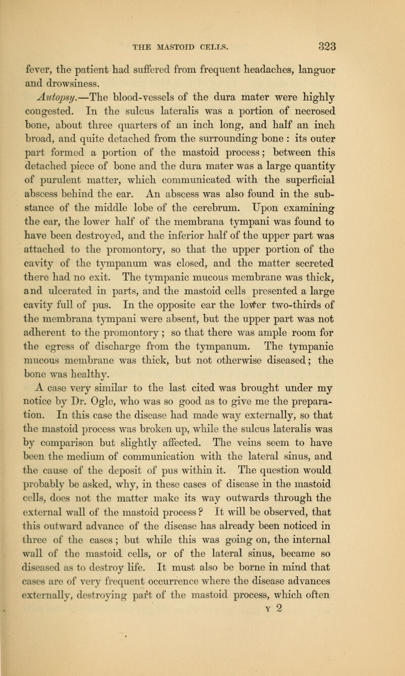 fever, the patient had suffered from frequent headaches, languor and drowsiness. Autopsy.—The blood-vessels of the dura mater were highly- congested. In the sulcus lateralis was a portion of necrosed bone, about three quarters of an inch long, and half an inch broad, and quite detached from the surrounding bone : its outer part formed a portion of the mastoid process; between this detached piece of bone and the dura mater was a large quantity of purulent matter, which communicated with the superficial abscess behind the ear. An abscess was also found in the sub- stance of the middle lobe of the cerebrum. Upon examining the ear, the lower half of the membrana tympani was found to have been destroyed, and the inferior half of the upper part was attached to the promontory, so that the upper portion of the cavity of the tympanum was closed, and the matter secreted there had no exit. The tympanic mucous membrane was thick, and ulcerated in parts, and the mastoid cells presented a large cavity full of pus. In the opposite ear the lower two-thirds of the membrana tympani were absent, but the upper part was not adherent to the promontory ; so that there was ample room for the egress of discharge from the tympanum. The tympanic mucous membrane was thick, but not otherwise diseased; the bone was healthy. A case very similar to the last cited was brought under my notice by Dr. Ogle, who was so good as to give me the prepara- tion. In this case the disease had made way externally, so that the mastoid process was broken up, while the sulcus lateralis was by comparison but slightly affected. The veins seem to have been the medium of communication with the lateral sinus, and the cause of the deposit of pus within it. The question would probably be asked, why, in these cases of disease in the mastoid cells, does not the matter make its way outwards through the external wall of the mastoid process ? It will be observed, that this outward advance of the disease has already been noticed in three of the cases ; but while this was going on, the internal wall of the mastoid cells, or of the lateral sinus, became so diseased as to destroy life. It must also be borne in mind that cases are of very frequent occurrence where the disease advances externally, destroying part of the mastoid process, which often y 2