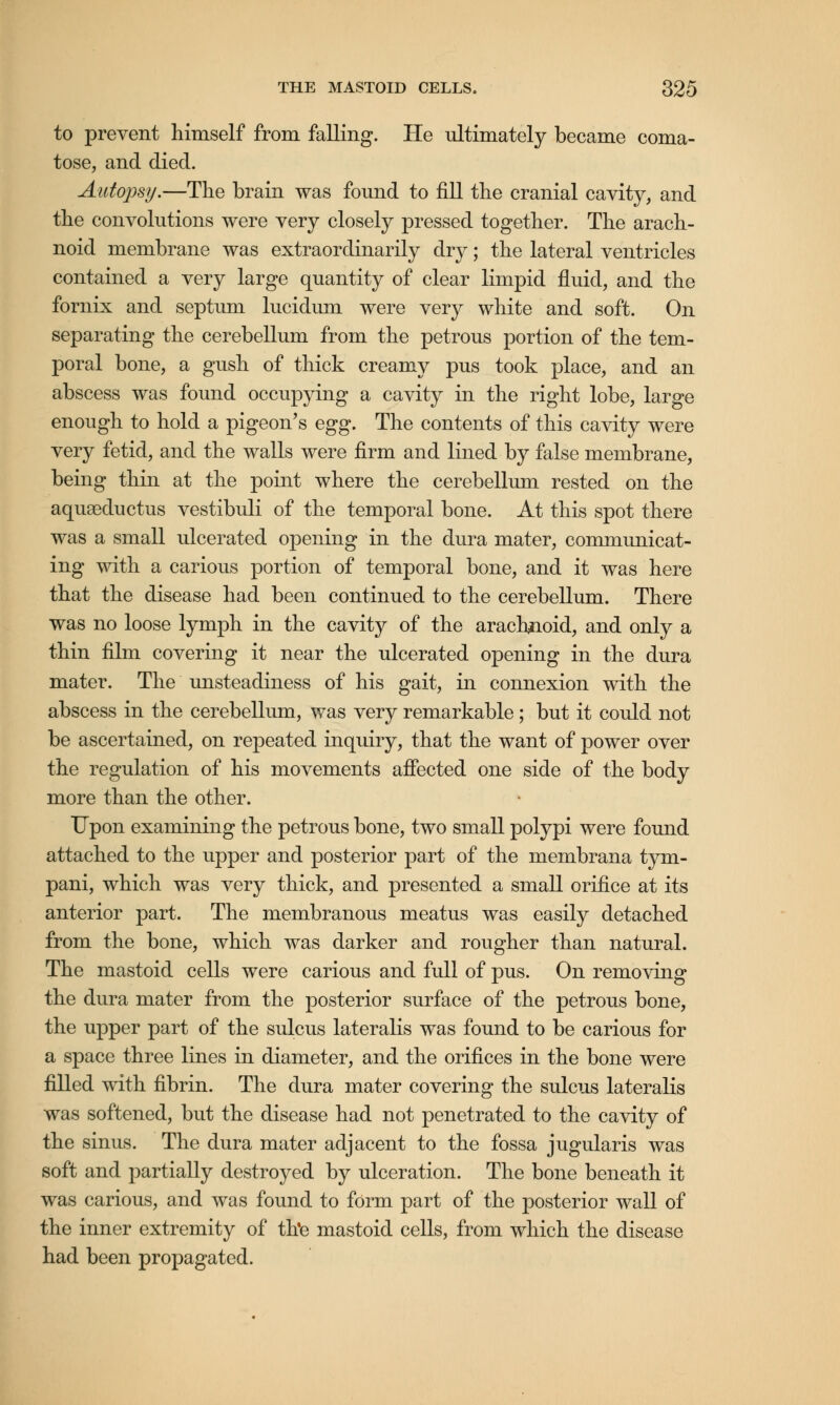 to prevent himself from falling. He ultimately became coma- tose, and died. Autopsy.—The brain was found to fill the cranial cavity, and the convolutions were very closely pressed together. The arach- noid membrane was extraordinarily dry; the lateral ventricles contained a very large quantity of clear limpid fluid, and the fornix and septum lucidum were very white and soft. On separating the cerebellum from the petrous portion of the tem- poral bone, a gush of thick creamy pus took place, and an abscess was found occupying a cavity in the right lobe, large enough to hold a pigeon's egg. The contents of this cavity were very fetid, and the walls were firm and lined by false membrane, being thin at the point where the cerebellum rested on the aquaaductus vestibuli of the temporal bone. At this spot there was a small ulcerated opening in the dura mater, communicat- ing with a carious portion of temporal bone, and it was here that the disease had been continued to the cerebellum. There was no loose lymph in the cavity of the arachnoid, and only a thin film covering it near the ulcerated opening in the dura mater. The unsteadiness of his gait, in connexion with the abscess in the cerebellum, was very remarkable; but it could not be ascertained, on repeated inquiry, that the want of power over the regulation of his movements affected one side of the body more than the other. Upon examining the petrous bone, two small polypi were found attached to the upper and posterior part of the membrana tym- pani, which was very thick, and presented a small orifice at its anterior part. The membranous meatus was easily detached from the bone, which was darker and rougher than natural. The mastoid cells were carious and full of pus. On removing the dura mater from the posterior surface of the petrous bone, the upper part of the sulcus lateralis was found to be carious for a space three lines in diameter, and the orifices in the bone were filled with fibrin. The dura mater covering the sulcus lateralis was softened, but the disease had not penetrated to the cavity of the sinus. The dura mater adjacent to the fossa jugularis was soft and partially destroyed by ulceration. The bone beneath it was carious, and was found to form part of the posterior wall of the inner extremity of th'e mastoid cells, from which the disease had been propagated.