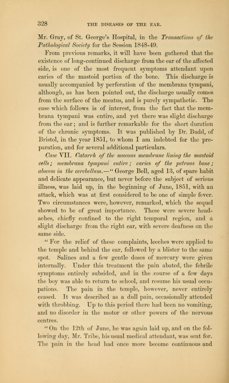 Mr. Gray, of St. George's Hospital, in the Transactions of the Pathological Society for the Session 1848-49. From previous remarks, it will have been gathered that the existence of long-continued discharge from the ear of the affected side, is one of the most frequent symptoms attendant upon caries of the mastoid portion of the bone. This discharge is usually accompanied by perforation of the membrana tympani, although, as has been pointed out, the discharge usually comes from the surface of the meatus, and is purely sympathetic. The case which follows is of interest, from the fact that the mem- brana tympani was entire, and yet there was slight discharge from the ear; and is further remarkable for the short duration of the chronic symptoms. It was published by Dr. Budd, of Bristol, in the year 1851, to whom I am indebted for the pre- paration, and for several additional particulars. Case VII. Catarrh of the mucous membrane lining the mastoid cells; membrana tympani entire; caries of the petrous bone; abscess in the cerebellum.— George Bell, aged 13, of spare habit and delicate appearance, but never before the subject of serious illness, was laid up, in the beginning of June, 1851, with an attack, which was at first considered to be one of simple fever. Two circumstances were, however, remarked, which the sequel showed to be of great importance. These were severe head- aches, chiefly confined to the right temporal region, and a slight discharge from the right ear, with severe deafness on the same side.  For the relief of these complaints, leeches were applied to the temple and behind the ear, followed by a blister to the same spot. Salines and a few gentle doses of mercury were given internally. Under this treatment the pain abated, the febrile symptoms entirely subsided, and in the .course of a few days the boy was able to return to school, and resume his usual occu- pations. The pain in the templo, however, never entirely ceased. It wras described as a dull pain, occasionally attended witli throbbing. Up to this period there had been no vomiting, and no disorder in the motor or other powers of the nervous (•(•nfres. On the 12th of Juno, he was again laid up, and on the fol- lowing day, Mr. Tribe, his usual medical attendant, was soul for. The pain in the head had once more become continuous and