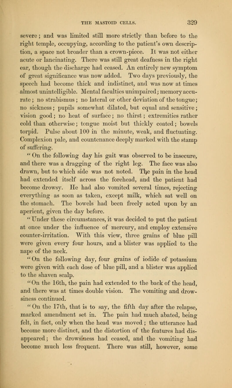 severe; and was limited still more strictly than before to the right temple, occupying, according to the patient's own descrip- tion, a space not broader than a crown-piece. It was not either acute or lancinating. There was still great deafness in the right ear, though the discharge had ceased. An entirely new symptom of great significance was now added. Two days previously, the speech had become thick and indistinct, and was now at times almost unintelligible. Mental faculties unimpaired; memory accu- rate ; no strabismus ; no lateral or other deviation of the tongue; no sickness; pupils somewhat dilated, but equal and sensitive; vision good; no heat of surface; no thirst; extremities rather cold than otherwise; tongue moist but thickly coated; bowels torpid. Pulse about 100 in the minute, weak, and fluctuating. Complexion pale, and countenance deeply marked with the stamp of suffering.  On the following day his gait was observed to be insecure, and there was a dragging of the right leg. The face was also drawn, but to which side was not noted. Tfye pain in the head had extended itself across the forehead, and the patient had become drowsy. He had also vomited several times, rejecting everything as soon as taken, except milk, which sat well on the stomach. The bowels had been freely acted upon by an aperient, given the day before.  Under these circumstances, it was decided to put the patient at once under the influence of mercury, and employ extensive counter-irritation. With this view, three grains of blue pill were given every four hours, and a blister was applied to the nape of the neck.  On the following day, four grains of iodide of potassium were given with each dose of blue pill, and a blister was applied to the shaven scalp. On the 16th, the pain had extended to the back of the head, and there was at times double vision. The vomiting and drow- siness continued.  On the 17th, that is to say, the fifth day after the relapse, marked amendment set in. The pain had much abated, being felt, in fact, only when the head was moved ; the utterance had become more distinct, and the distortion of the features had dis- appeared; the drowsiness had ceased, and the vomiting had become much less frequent. There was still, however, some