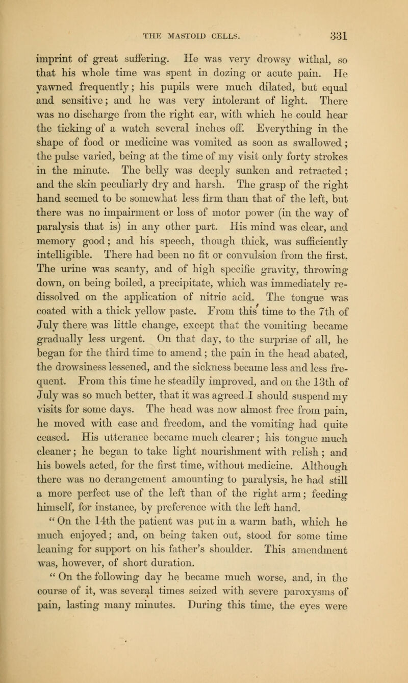 imprint of great suffering. He was very drowsy withal, so that his whole time was spent in dozing or acute pain. He yawned frequently; his pupils were much dilated, but equal and sensitive; and he was very intolerant of light. There was no discharge from the right ear, with which he could hear the ticking of a watch several inches off. Everything in the shape of food or medicine was vomited as soon as swallowed ; the pulse varied, being at the time of my visit only forty strokes in the minute. The belly was deeply sunken and retracted; and the skin peculiarly dry and harsh. The grasp of the right hand seemed to be somewhat less firm than that of the left, but there was no impairment or loss of motor power (in the way of paralysis that is) in any other part. His mind was clear, and memory good; and his speech, though thick, was sufficiently intelligible. There had been no fit or convulsion from the first. The urine was scanty, and of high specific gravity, throwing down, on being boiled, a precipitate, which was immediately re- dissolved on the application of nitric acid. The tongue was coated with a thick yellow paste. From this time to the 7th of July there was little change, except that the vomiting became gradually less urgent. On that day, to the surprise of all, he began for the third time to amend; the pain in the head abated, the drowsiness lessened, and the sickness became less and less fre- quent. From this time he steadily improved, and on the 13th of July was so much better, that it was agreed I should suspend my visits for some days. The head was now almost free from pain, he moved with ease and freedom, and the vomiting had quite ceased. His utterance became much clearer; his tongue much cleaner; he began to take light nourishment with relish ; and his bowels acted, for the first time, without medicine. Although there was no derangement amounting to paralysis, he had still a more perfect use of the left than of the right arm; feeding himself, for instance, by preference with the left hand.  On the 14th the patient was put in a warm bath, which he much enjoyed; and, on being taken out, stood for some time leaning for support on his father's shoulder. This amendment was, however, of short duration.  On the following day he became much worse, and, in the course of it, was several times seized with severe paroxysms of pain, lasting many minutes. During this time, the eyes were