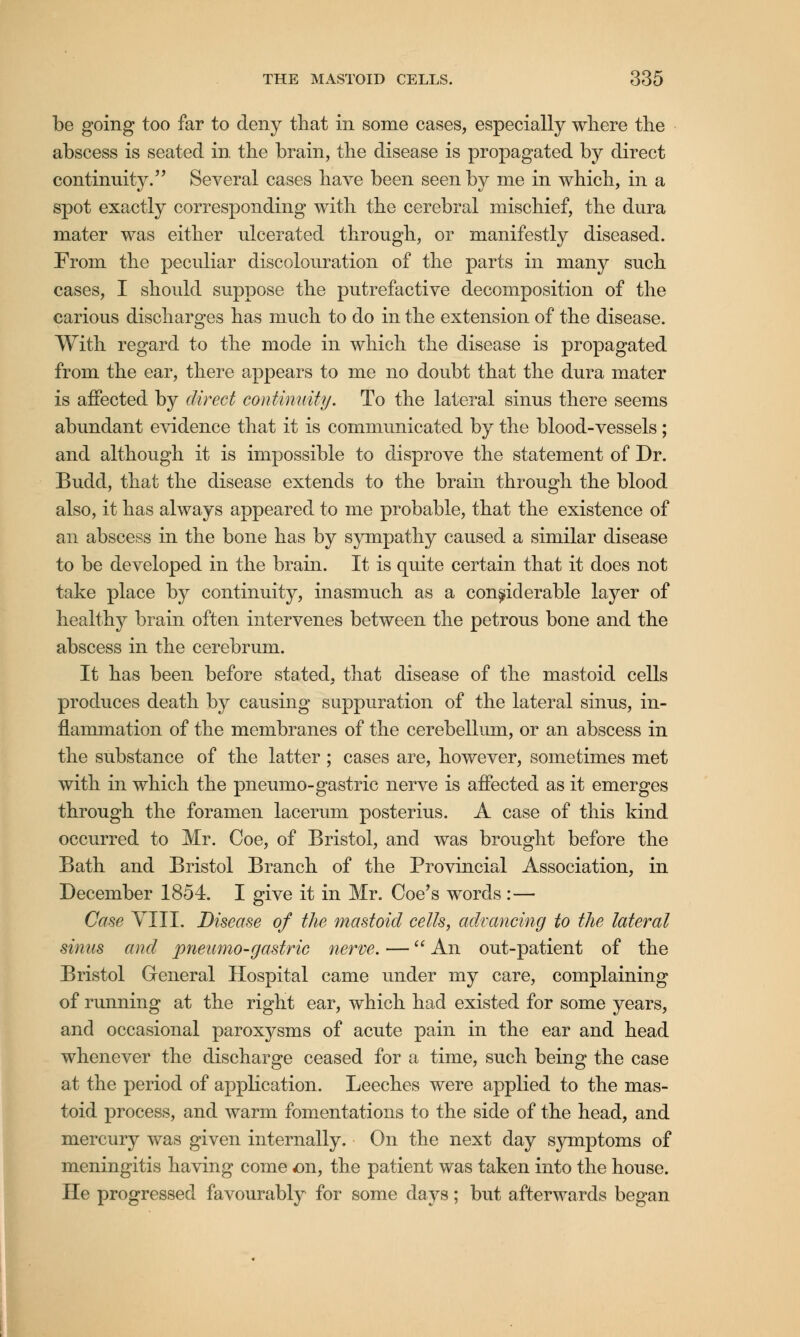 be going too far to deny that in some cases, especially where the abscess is seated in the brain, the disease is propagated by direct continuity. Several cases have been seen by me in which, in a spot exactly corresponding with the cerebral mischief, the dura mater was either ulcerated through, or manifestly diseased. From the peculiar discolouration of the parts in many such cases, I should suppose the putrefactive decomposition of the carious discharges has much to do in the extension of the disease. With regard to the mode in which the disease is propagated from the ear, there appears to me no doubt that the dura mater is affected by direct continuity. To the lateral sinus there seems abundant evidence that it is communicated by the blood-vessels; and although it is impossible to disprove the statement of Dr. Budd, that the disease extends to the brain through the blood also, it has always appeared to me probable, that the existence of an abscess in the bone has by sympathy caused a similar disease to be developed in the brain. It is quite certain that it does not take place by continuity, inasmuch as a considerable layer of healthy brain often intervenes between the petrous bone and the abscess in the cerebrum. It has been before stated, that disease of the mastoid cells produces death by causing suppuration of the lateral sinus, in- flammation of the membranes of the cerebellum, or an abscess in the substance of the latter ; cases are, however, sometimes met with in which the pneumo-gastric nerve is affected as it emerges through the foramen lacerum posterius. A case of this kind occurred to Mr. Coe, of Bristol, and was brought before the Bath and Bristol Branch of the Provincial Association, in December 1854. I give it in Mr. Coe's words :— Case VIII. Disease of the mastoid cells, advancing to the lateral sinus and pneumo-gastric nerve. — An out-patient of the Bristol General Hospital came under my care, complaining of running at the right ear, which had existed for some years, and occasional paroxysms of acute pain in the ear and head whenever the discharge ceased for a time, such being the case at the period of application. Leeches were applied to the mas- toid process, and warm fomentations to the side of the head, and mercury was given internally. On the next day symptoms of meningitis having come on, the patient was taken into the house. He progressed favourably for some days; but afterwards began