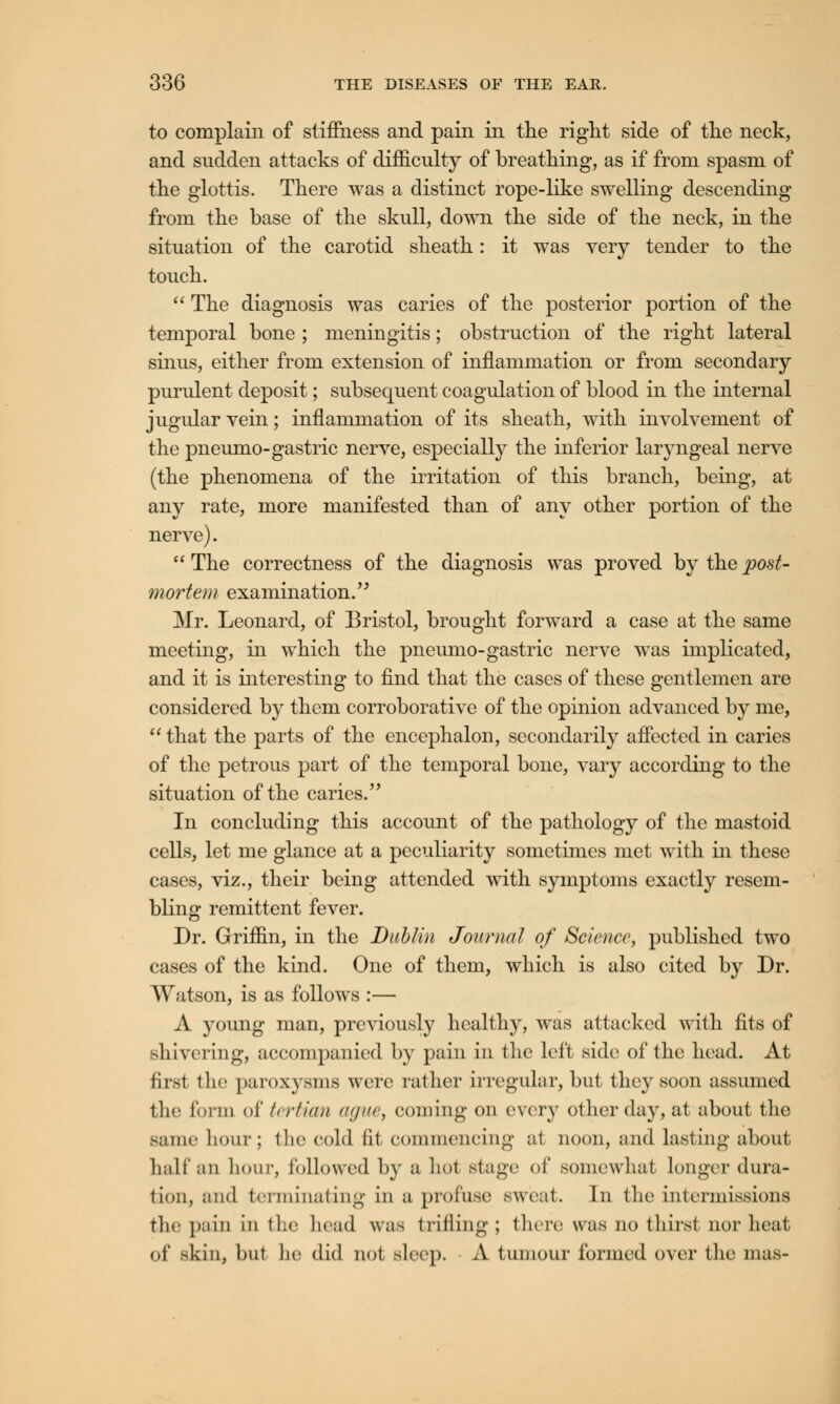 to complain of stiffness and pain in the right side of the neck, and sudden attacks of difficulty of breathing, as if from spasm of the glottis. There was a distinct rope-like swelling descending from the base of the skull, down the side of the neck, in the situation of the carotid sheath: it was very tender to the touch.  The diagnosis was caries of the posterior portion of the temporal bone ; meningitis; obstruction of the right lateral sinus, either from extension of inflammation or from secondary purulent deposit; subsequent coagulation of blood in the internal jugular vein; inflammation of its sheath, with involvement of the pneumo-gastric nerve, especially the inferior laryngeal nerve (the phenomena of the irritation of this branch, being, at any rate, more manifested than of any other portion of the nerve).  The correctness of the diagnosis was proved by the post- mortem examination. Mr. Leonard, of Bristol, brought forward a case at the same meeting, in which the pneumo-gastric nerve was implicated, and it is interesting to find that the cases of these gentlemen are considered by them corroborative of the opinion advanced by me,  that the parts of the encephalon, secondarily affected in caries of the petrous part of the temporal bone, vary according to the situation of the caries. In concluding this account of the pathology of the mastoid cells, let me glance at a peculiarity sometimes met with in these cases, viz., their being attended with symptoms exactly resem- bling remittent fever. Dr. Griffin, in the Dublin Journal of Science, published two cases of the kind. One of them, which is also cited by Dr. Watson, is as follows :— A young man, previously healthy, was attacked with fits of shivering, accompanied by pain in the left side of the head. At first the paroxysms were rather irregular, but they soon assumed the form of tertian ague, coming on every other day, at about the same hour; the cold fit commencing at noon, and lasting about hall'an hour, followed by a hot stage of somewhat Longer dura- tion, and terminating in a profuse sweat. In the intermissions the pain in the bead was trifling; there was no thirst nor heat of skin, but lie did not sloop. A tumour formed over the mas-