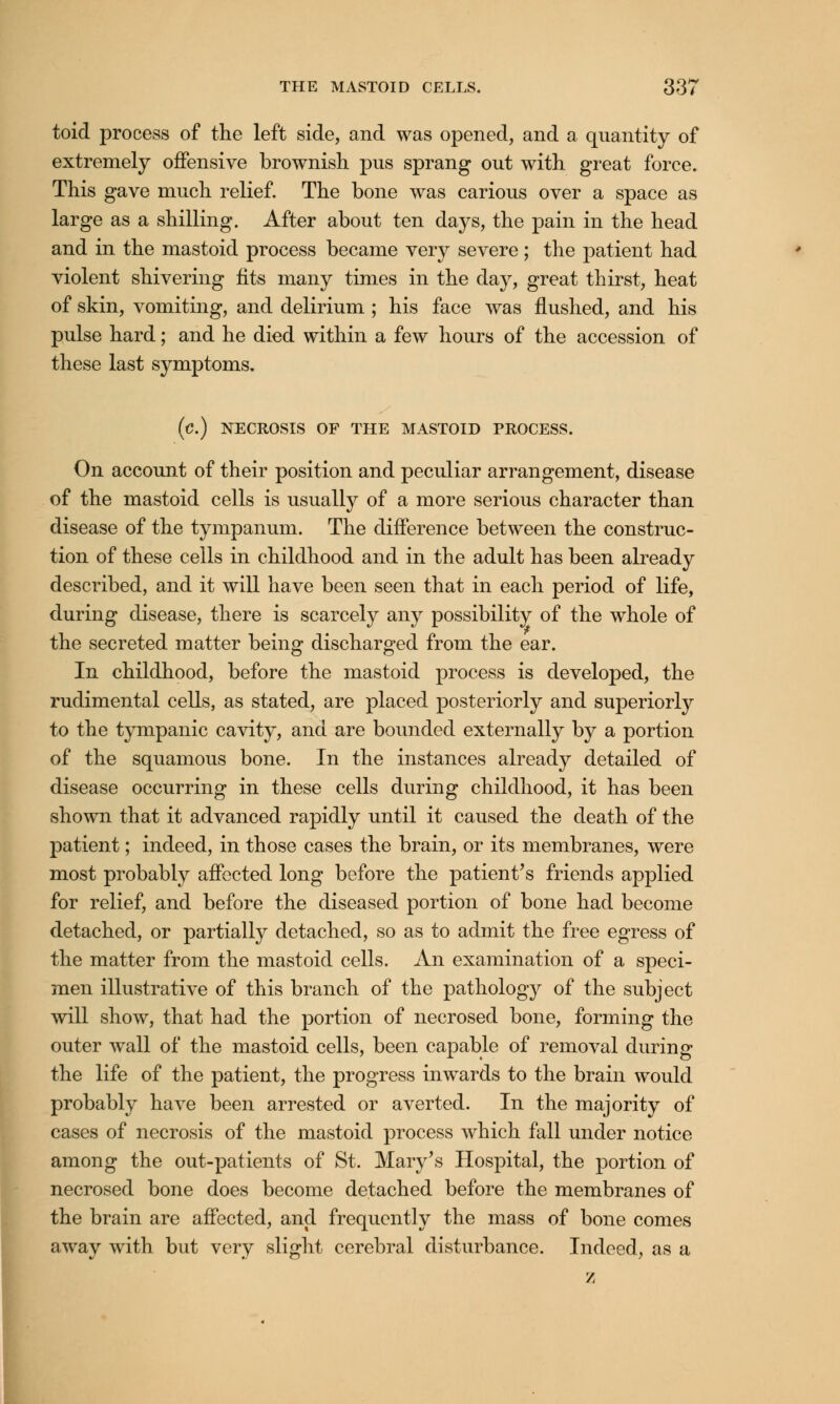 toid process of the left side, and was opened, and a quantity of extremely offensive brownish pus sprang out with great force. This gave much relief. The bone was carious over a space as large as a shilling. After about ten days, the pain in the head and in the mastoid process became very severe; the patient had violent shivering fits many times in the day, great thirst, heat of skin, vomiting, and delirium ; his face was flushed, and his pulse hard; and he died within a few hours of the accession of these last symptoms. (c.) NECROSIS OF THE MASTOID PROCESS. On account of their position and peculiar arrangement, disease of the mastoid cells is usually of a more serious character than disease of the tympanum. The difference between the construc- tion of these cells in childhood and in the adult has been already described, and it will have been seen that in each period of life, during disease, there is scarcely any possibility of the whole of the secreted matter being discharged from the ear. In childhood, before the mastoid process is developed, the rudimental cells, as stated, are placed posteriorly and superiorly to the tympanic cavity, and are bounded externally by a portion of the squamous bone. In the instances already detailed of disease occurring in these cells during childhood, it has been shown that it advanced rapidly until it caused the death of the patient; indeed, in those cases the brain, or its membranes, were most probably affected long before the patient's friends applied for relief, and before the diseased portion of bone had become detached, or partially detached, so as to admit the free egress of the matter from the mastoid cells. An examination of a speci- men illustrative of this branch of the pathology of the subject will show, that had the portion of necrosed bone, forming the outer wall of the mastoid cells, been capable of removal during the life of the patient, the progress inwards to the brain would probably have been arrested or averted. In the majority of cases of necrosis of the mastoid process which fall under notice among the out-patients of St. Mary's Hospital, the portion of necrosed bone does become detached before the membranes of the brain are affected, and frequently the mass of bone comes away with but very slight cerebral disturbance. Indeed, as a