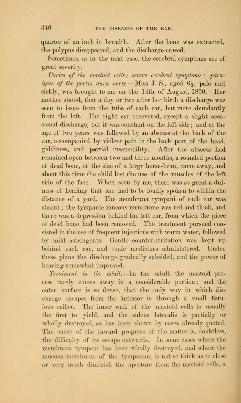 quarter of an inch in breadth. After the bone was extracted, the polypus disappeared, and the discharge ceased. Sometimes, as in the next case, the cerebral symptoms are of great severity. Caries of the mastoid eelis; severe cerebral symptoms; para- lysis of the portio dura nerve.—Miss J. S., aged 6J, pale and sickly, was brought to me on the 14th of August, 1850. Her mother stated, that a day or two after her birth a discharge was seen to issue from the tube of each ear, but more abundantly from the left. The right ear recovered, except a slight occa- sional discharge, but it was constant on the left side; and at the age of two years was followed by an abscess at the back of the ear, accompanied by violent pain in the back part of the head, giddiness, and partial insensibility. After the abscess had remained open between two and three months, a rounded portion of dead bone, of the size of a large horse-bean, came away, and about this time the child lost the use of the muscles of the left side of the face. When seen by me, there was so great a clul- ness of hearing that she had to be loudly spoken to within the distance of a yard. The membrana tympani of each ear was absent; the tympanic mucous membrane was red and thick, and there was a depression behind the left ear, from which the piece of dead bone had been removed. The treatment pursued con- sisted in the use of frequent injections with warm water, followed by mild astringents. Gentle counter-irritation was kept up behind each ear, and tonic medicines administered. Under these plans the discharge gradually subsided, and the power of hearing somewhat improved. Treatment in the adult.—In the adult the mastoid pro- cess rarely comes away in a considerable portion ; and the outer surface is so dense, that the only way in which dis- charge escapes from the interior is through a small fistu- lous orifice. The inner wall of the mastoid cells is usually the first to yield, and the sulcus Lateralis is partially or wholly destroyed, as has been shown by cases already quoted. The cause of the inward progress of the matter is, doubtless, the difficulty <•!* its escape outwards. In some cases where the membrana tympani has been wholly destroyed, and where the mucous membrane of the tympanum is not so thick as to close or v» ry much diminish the aperture from the mastoid cells, a