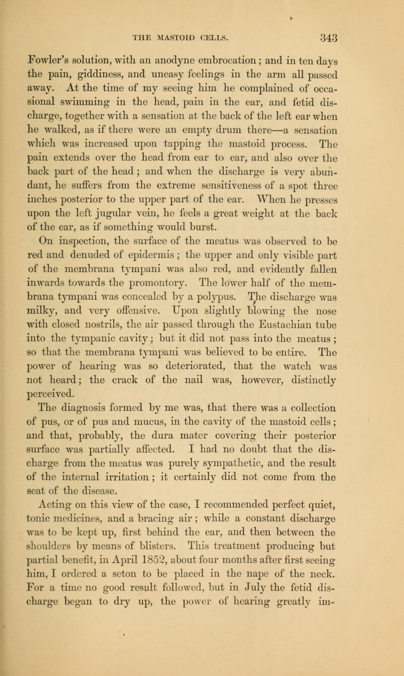 Fowler's solution, with an anodyne embrocation; and in ten days the pain, giddiness, and uneasy feelings in the arm all passed away. At the time of my seeing him he complained of occa- sional swimming in the head, pain in the ear, and fetid dis- charge, together with a sensation at the back of the left ear when he walked, as if there were an empty drum there—a sensation which was increased upon tapping the mastoid process. The pain extends over the head from ear to ear, and also over the back part of the head; and when the discharge is very abun- dant, he suffers from the extreme sensitiveness of a spot three inches posterior to the upper part of the ear. When he presses upon the left jugular vein, he feels a great weight at the back of the ear, as if something would burst. On inspection, the surface of the meatus was observed to be red and denuded of epidermis ; the upper and only visible part of the membrana tympani was also red, and evidently fallen inwards towards the promontory. The lower half of the mem- brana tympani was concealed by a polypus. The discharge was milky, and very offensive. Upon slightly blowing the nose with closed nostrils, the air passed through the Eustachian tube into the tympanic cavity; but it did not pass into the meatus ; so that the membrana tympani was believed to be entire. The power of hearing was so deteriorated, that the watch was not heard; the crack of the nail was, however, distinctly perceived. The diagnosis formed by me was, that there was a collection of pus, or of pus and mucus, in the cavity of the mastoid cells; and that, probably, the dura mater covering their posterior surface was partially affected. I had no doubt that the dis- charge from the meatus was purely sympathetic, and the result of the internal irritation ; it certainly did not come from the seat of the disease, Acting on this view of the case, I recommended perfect quiet, tonic medicines, and a bracing air ; while a constant discharge was to be kept up, first behind the ear, and then between the shoulders by means of blisters. This treatment producing but partial benefit, in April 1852, about four months after first seeing him, I ordered a seton to be placed in the nape of the neck. For a time no good result followed, but in July the fetid dis- charge began to dry up> the power of hearing greatly im-