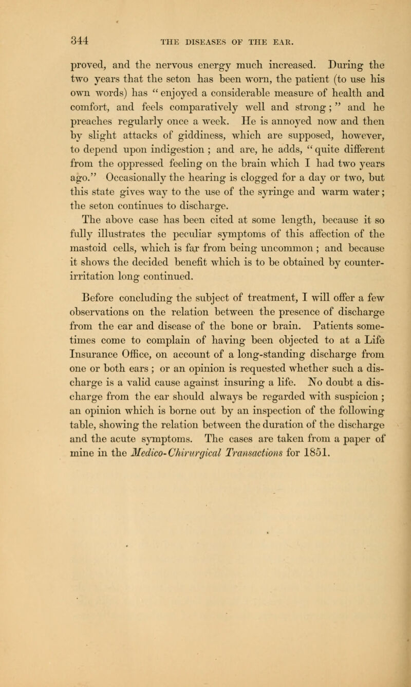 proved, and the nervous energy much increased. During the two years that the seton has been worn, the patient (to use his own words) has  enjoyed a considerable measure of health and comfort, and feels comparatively well and strong;  and he preaches regularly once a week. He is annoyed now and then by slight attacks of giddiness, which are supposed, however, to depend upon indigestion ; and are, he adds,  quite different from the oppressed feeling on the brain which I had two years ago. Occasionally the hearing is clogged for a day or two, but this state gives way to the use of the syringe and warm water; the seton continues to discharge. The above case has been cited at some length, because it so fully illustrates the peculiar symptoms of this affection of the mastoid cells, which is far from being uncommon ; and because it shows the decided benefit which is to be obtained by counter- irritation long continued. Before concluding the subject of treatment, I will offer a few observations on the relation between the presence of discharge from the ear and disease of the bone or brain. Patients some- times come to complain of having been objected to at a Life Insurance Office, on account of a long-standing discharge from one or both ears ; or an opinion is requested whether such a dis- charge is a valid cause against insuring a life. No doubt a dis- charge from the ear should always be regarded with suspicion ; an opinion which is borne out by an inspection of the following table, showing the relation between the duration of the discharge and the acute symptoms. The cases are taken from a paper of mine in the Medico- Chirurgical Transactions for 1851.