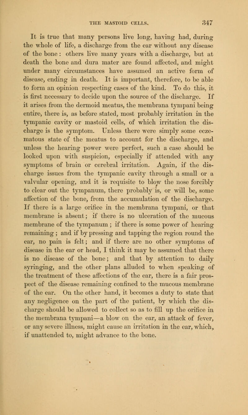 It is true that many persons live long, having had, during the whole of life, a discharge from the ear without any disease of the bone : others live many years with a discharge, but at death the bone and dura mater are found affected, and might under many circumstances have assumed an active form of disease, ending in death. It is important, therefore, to be able to form an opinion respecting cases of the kind. To do this, it is first necessary to decide upon the source of the discharge. If it arises from the dermoid meatus, the membrana tympani being entire, there is, as before stated, most probably irritation in the tympanic cavity or mastoid cells, of which irritation the dis- charge is the symptom. Unless there were simply some ecze- matous state of the meatus to account for the discharge, and unless the hearing power were perfect, such a case should be looked upon with suspicion, especially if attended with any symptoms of brain or cerebral irritation. Again, if the dis- charge issues from the tympanic cavity through a small or a valvular opening, and it is requisite to blow the nose forcibly to clear out the tympanum, there probably is, or will be, some affection of the bone, from the accumulation of the discharge. If there is a large orifice in the membrana tympani, or that membrane is absent; if there is no ulceration of the mucous membrane of the tympanum ; if there is some power of hearing remaining ; and if by pressing and tapping the region round the ear, no pain is felt; and if there are no other symptoms of disease in the ear or head, I think it may be assumed that there is no disease of the bone; and that by attention to daily syringing, and the other plans alluded to when speaking of the treatment of these affections of the ear, there is a fair pros- pect of the disease remaining confined to the mucous membrane of the ear. On the other hand, it becomes a duty to state that any negligence on the part of the patient, by which the dis- charge should be allowed to collect so as to fill up the orifice in the membrana tympani—a blow on the ear, an attack of fever, or any severe illness, might cause an irritation in the ear, which, if unattended to, might advance to the bone.