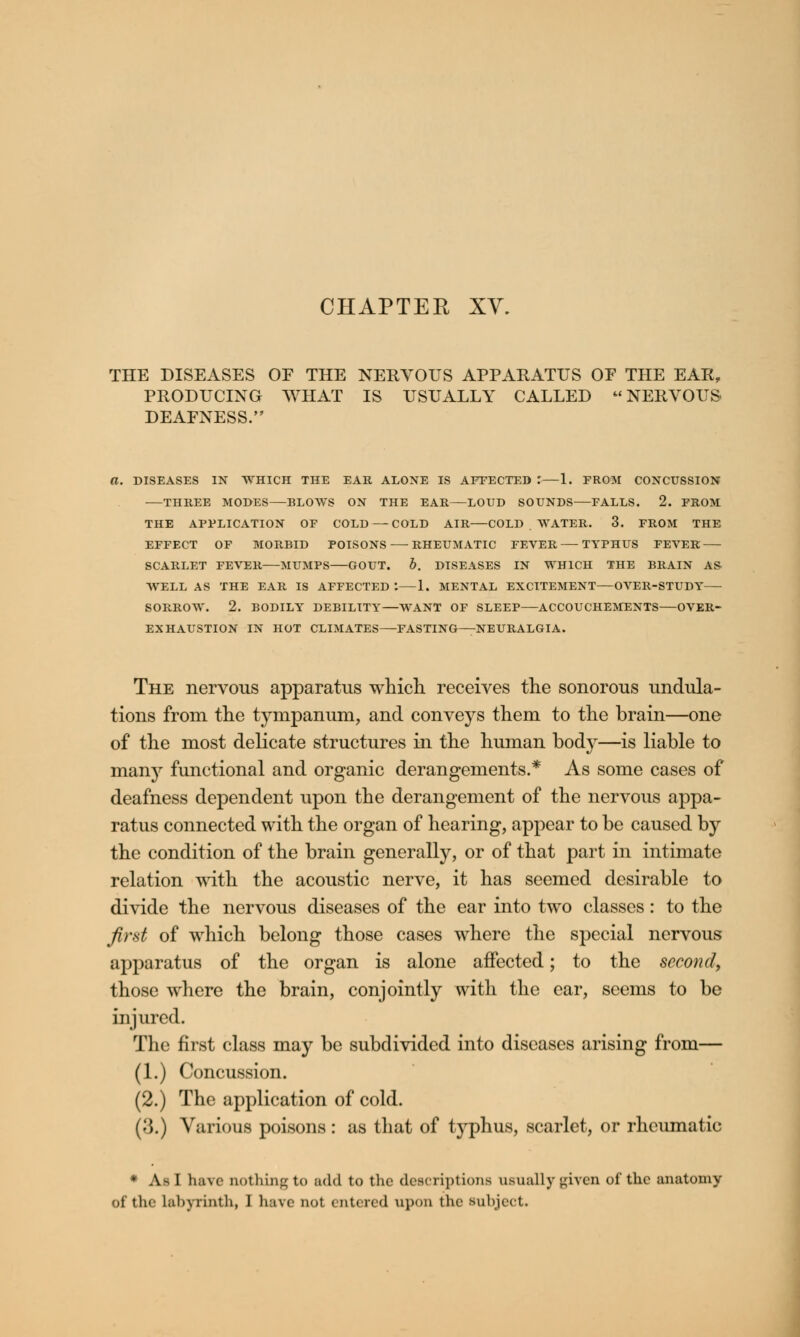 CHAPTER XV. THE DISEASES OF THE NERVOUS APPARATUS OF THE EAR, PRODUCING WHAT IS USUALLY CALLED NERVOUS DEAFNESS. DISEASES IN WHICH THE EAR ALONE IS AFFECTED .'—1. FROM CONCUSSION THREE MODES BLOWS ON THE EAR LOUD SOUNDS FALLS. 2. FROM THE APPLICATION OF COLD ■— COLD AIR COLD WATER. 3. FROM THE EFFECT OF MORBID POISONS RHEUMATIC FEVER TYPHUS FEVER SCARLET FEVER MUMPS GOUT. b. DISEASES IN WHICH THE BRAIN AS- WELL AS THE EAR IS AFFECTED *. 1. MENTAL EXCITEMENT—OVER-STUDY SORROW. 2. BODILY DEBILITY—WANT OF SLEEP ACCOUCHEMENTS OVER- EXHAUSTION IN HOT CLIMATES—FASTING—NEURALGIA. The nervous apparatus which receives the sonorous undula- tions from the tympanum, and conveys them to the brain—one of the most delicate structures in the human body—is liable to many functional and organic derangements.* As some cases of deafness dependent upon the derangement of the nervous appa- ratus connected with the organ of hearing, appear to be caused by the condition of the brain generally, or of that part in intimate relation with the acoustic nerve, it has seemed desirable to divide the nervous diseases of the ear into two classes: to the first of which belong those cases where the special nervous apparatus of the organ is alone affected; to the second, those where the brain, conjointly with the ear, seems to be injured. The first class may be subdivided into diseases arising from— (1.) Concussion. (2.) The application of cold. ('$.) Various poisons: as that of typhus, scarlet, or rheumatic * As I have nothing to add to the descriptions usually given of the anatomy ■A the labyrinth, 1 have not entered upon the subject.